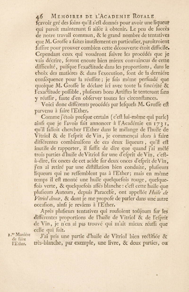 J Manière de Faire l’Ether. 46 Mémoires de i’Academie Royale fçavoir gré des foins qui! s’eft donnés pour avoir une liqueur qui paroît maintenant fi aifée à obtenir. Le peu de fuccès de notre travail commun, & le grand nombre de tentatives que M. Grolîè a faites inutilement en particulier, paroîtroient fuffire pour prouver combien cette découverte étoit difficile. Cependant ceux qui voudront fuivre les procédés que je vais décrire, feront encore bien mieux convaincus de cette difficulté, puifque l’exaélitude dans les proportions, dans le choix des matières & dans l’execution, font de la dernière conféquence pour la réuffite ; je fuis meme perfuadé que quoique M. Groffie le déclare ici avec toute ia fincérité & l’exaélitude poffible, plufieurs bons Artifles le tenteront fins y réuffir, faute d’en obierver toutes les circonftances. Voici donc différents procédés par lefquels M. Grolîè eft parvenu à faire l’Ether. Comme j’étois prefque certain ( c’efl lui-même qui parle) ainfi que je i’avois fait annoncer à l’Académie en 173 r, qu’il failoit chercher l’Ether dans le mélange de l’huile de Vitriol & de l’elprit deVin, je commençai alors à faire différentes combinaifons de ces deux liqueurs , qu’il eft inutile de rapporter, il fuffit de dire que quand j’ai mêlé trois parties d’huile de Vitriol lur une d’elprit deVin, c’eft- à-dire, fix onces de cet acide fur deux onces d’efprit deVin, j’en ai retiré par une diflillation bien conduite, plufieurs liqueurs qui ne reffemblent pas à l’Ether; mais en même temps il eft monté une huile quelquefois rouge, quelque¬ fois verte, & quelquefois ailes blanche : c’efl cette huile que plufieurs Auteurs, depuis Paracelfè, ont appellée Huile de Vitriol doucey & dont je me propole de parler dans une autre occafion, ainfi je reviens à l’Ether. AP rès plufieurs tentatives qui rouioient toujours fur les différentes proportions de l’huile de Vitriol & de l’efprit de Vin, je 11’en ai pas trouvé qui m’ait mieux réuffi que celle qui luit. J’ai pris une partie d’huile de Vitriol bien reélifîée & très-blanche, par exemple, une livre, & deux parties, ou