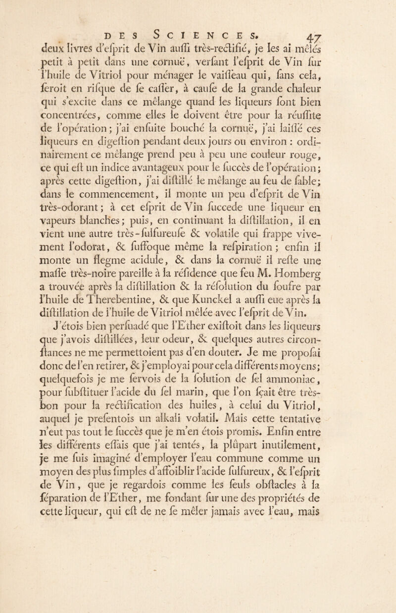 deux livres d’elprit de Vin auffi très-reélifié, je les ai mêlés petit à petit dans une cornue, verfant l’elprit de Vin fur l’huile de Vitriol pour ménager le vaiflèau qui, fans cela, leroit en rifque de fe caflèr, à cauie de ia grande chaleur qui s’excite dans ce mélange quand les liqueurs lont bien concentrées, comme elles le doivent être pour la réuffite de l’opération; j’ai enfuite bouché la coriniê, j’ai Jaifle ces liqueurs en digeftion pendant deux jours ou environ : ordi¬ nairement ce mélange prend peu à peu une couleur rouge, ce qui eft un indice avantageux pour le fuccès de l’opération ; après cette digeftion, j’ai diftillé le mélange au feu de fable; dans le commencement, il monte un peu d’elprit de Vin très-odorant; à cet efprit deVin fuccede une liqueur en vapeurs blanches; puis, en continuant la diftillation, il en vient une autre très - fulfureulê & volatile qui frappe vive¬ ment l’odorat, & fuffoque même la refpiration ; enfin il monte un flegme acidulé, & dans ia cornue il refie une maffe très-noire pareille à la réfidence que feu M. Homberg a trouvée après la diftillation & la réfolution du foufre par l’huile de Therebentine, & que Kunckel a auffi eue après la diftillation de l’huile de Vitriol mêlée avec l’efprit deVin. J’étois bien perfuadé que l’Ether exiftoit dans les liqueurs que j’avois diftillées, leur odeur, & quelques autres circon- fiances ne me permettoient pas d’en douter. Je me propolai donc de l’en retirer, & j’employai pour cela différents moyens; quelquefois je me fervois de ia folution de lel ammoniac, pour lubftituer i’acide du fel marin, que l’on fçait être très- bon pour la rectification des huiles, à celui du Vitriol, auquel je prefentois un alkaii volatil. Mais cette tentative n’eut pas tout le fuccès que je m’en étois promis. Enfin entre les différents eflàis que j’ai tentés, ia plupart inutilement, je me fuis imaginé d’employer l’eau commune comme un moyen des plus Amples d’affoiblir i’acide fulfureux, & i’elprit de Vin, que je regardois comme les leuls obftacles à la féparation de l’Ether, me fondant fur une des propriétés de cette liqueur, qui eft de ne fe mêler jamais avec l’eau, mais