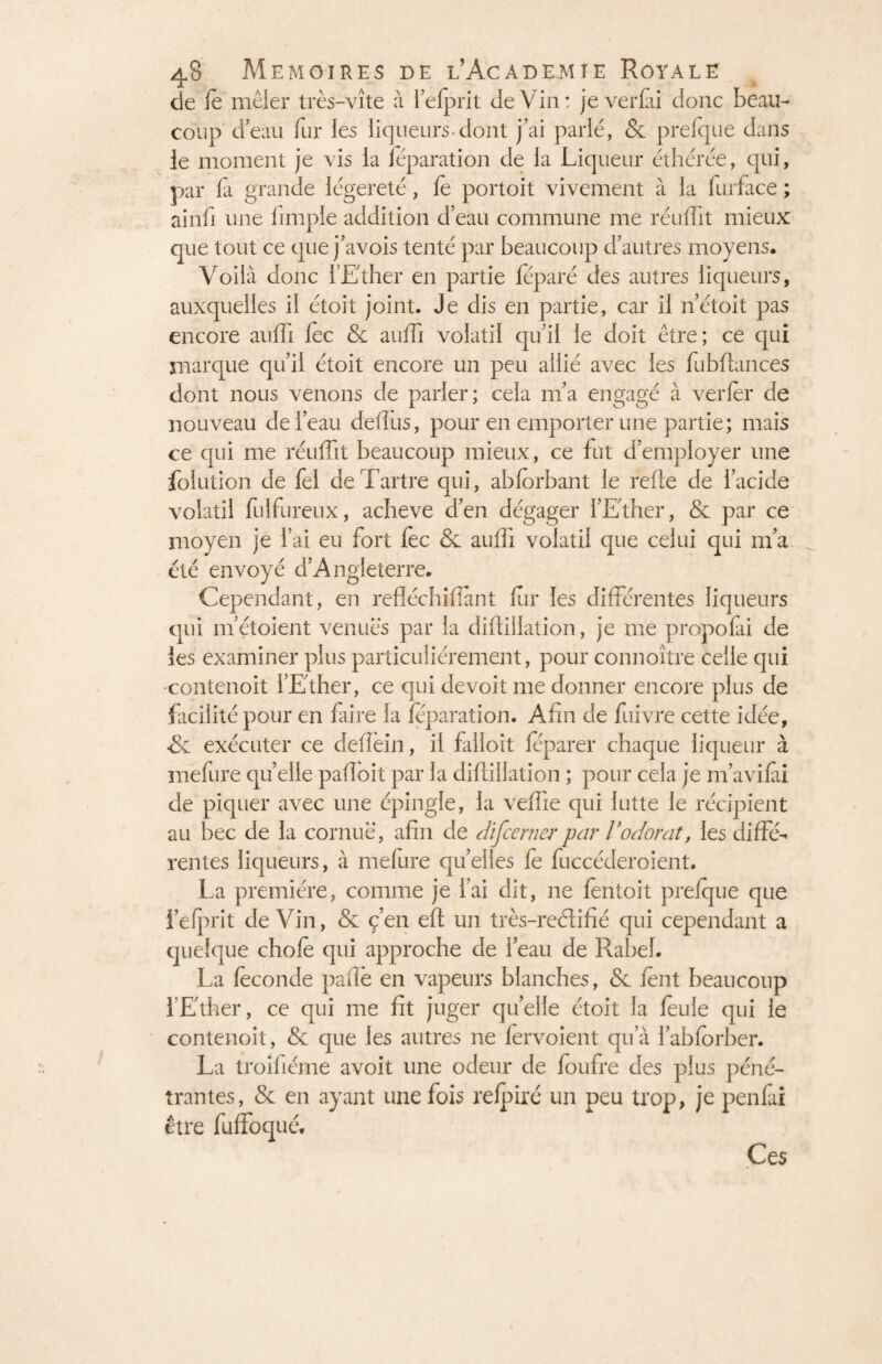 de le mêler très-vîte à lefprit de Vin: jeverfii donc beau¬ coup cleau fur les liqueurs dont j’ai parlé, & prefque dans ie moment je vis la feparation de la Liqueur éthérée, qui, par fa grande légèreté, fè portoit vivement à la furface ; ainfi une fimple addition d’eau commune me réuffit mieux que tout ce que j’avois tenté par beaucoup d’autres moyens. Voilà donc l’Ether en partie féparé des autres liqueurs, auxquelles il étoit joint. Je dis en partie, car il n’étoit pas encore auffi fèc & auffi volatil qu’il le doit être; ce qui marque qu’il étoit encore un peu allié avec les fubflances dont nous venons de parler; cela 111’a engagé à verfèr de nouveau de l’eau deflus, pour en emporter une partie; mais ce qui me réuffit beaucoup mieux, ce fut d’employer une folution de fel de Tartre qui, abforbant le refte de l’acide volatil fulfureux, achevé d’en dégager l’Ether, & par ce moyen je l’ai eu fort fèc & auffi volatil que celui qui m’a été envoyé d’Angleterre. Cependant, en refléchifiant fur les différentes liqueurs qui m’étoient venues par la diflillation, je me propofai de les examiner plus particuliérement, pour connoître celle qui -contenoit l’Ether, ce qui devoit me donner encore plus de facilité pour en faire la feparation. Afin de fuivre cette idée, •& exécuter ce defîèin, il falloit feparer chaque liqueur à mefure quelle pafloit par la diflillation ; pour cela je m’avifii de piquer avec une épingle, la veffie qui lutte le récipient au bec de la cornue, afin de discerner par V odorat, les diffé¬ rentes liqueurs, à mefure quelles fe fuccéderoient. La première, comme je l’ai dit, 11e fentoit prefque que lefprit deVin, & ç’en efl un très-reélifié qui cependant a quelque chofè qui approche de l’eau de Rabel. La fécondé pafiè en vapeurs blanches, & fènt beaucoup 1 Ether, ce qui me fit juger quelle étoit la feule qui le contenoit, & que les autres ne fervoient qu’à l’abforber. La troifiéme avoit une odeur de loufre des plus péné¬ trantes, & en ayant une fois refpiré un peu trop, je penfai être fuffoqué. Ces