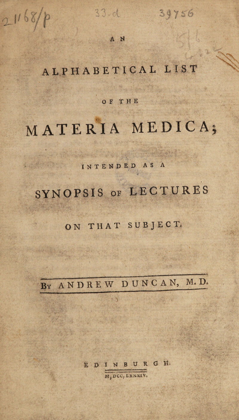 alphabetical list OF THE materia medica intended as a SYNOPSIS of LECTURES ON THAT SUBJECT. By ANDREW DUNCA N, M, D. EDINBURGH* JVIj DCC, LX2&XIV*