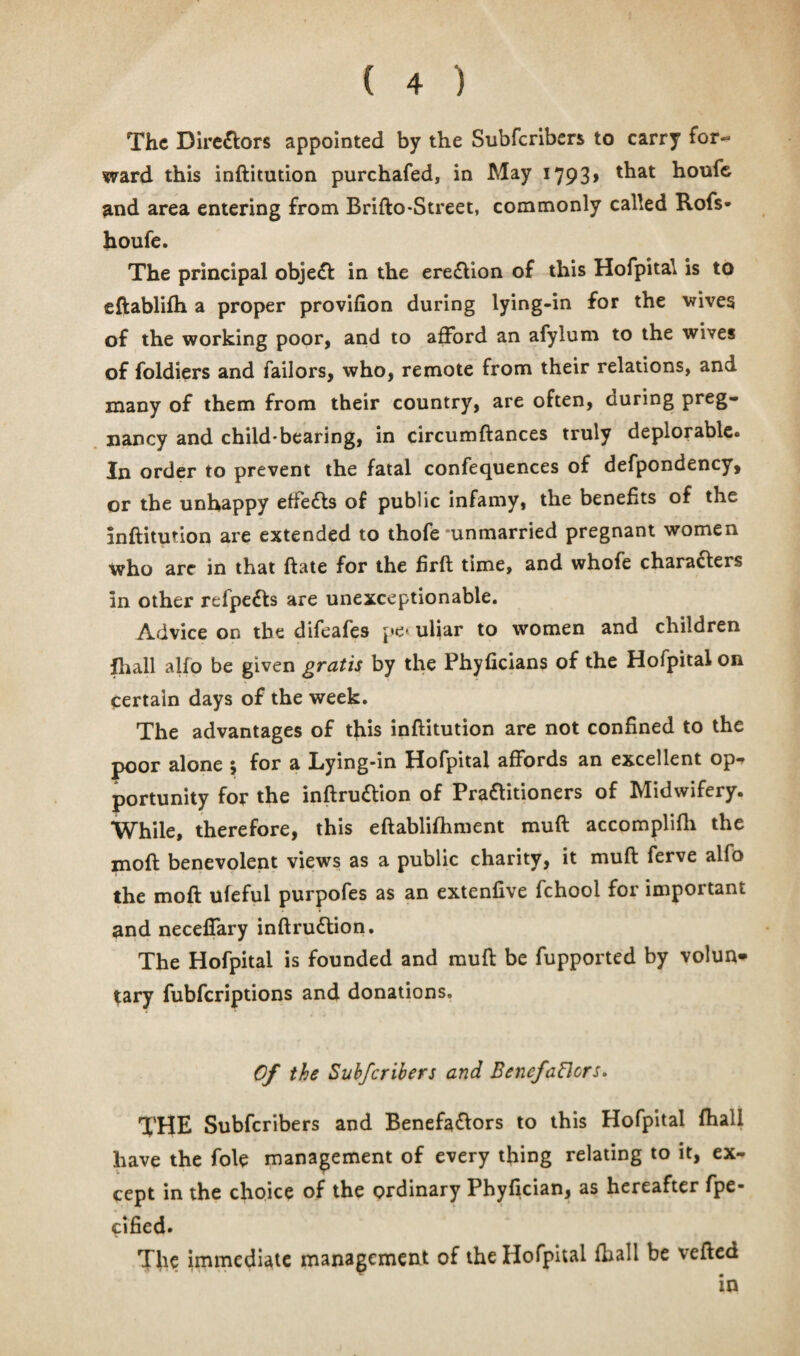 The Directors appointed by the Subscribers to carry for¬ ward this inftitution purchafed, in May 1793, that houfe and area entering from Brifto-Street, commonly called Rofs* houfe. The principal object in the ereCVion of this Hofpital is to eftablifh a proper provifion during lying-in for the wives of the working poor, and to afford an afylum to the wives of foldiers and failors, who, remote from their relations, and many of them from their country, are often, during preg¬ nancy and child-bearing, in circumftances truly deplorable. In order to prevent the fatal confequences of defpondency, or the unhappy effects of public infamy, the benefits of the inftitution are extended to thofe unmarried pregnant women who arc in that ftate for the firft time, and whofe chara&ers in other refpeCts are unexceptionable. Advice on the difeafes pe- uliar to women and children {hall alfo be given gratis by the Phyficians of the Hofpital on certain days of the week. The advantages of this inftitution are not confined to the poor alone 5 for a Lying-in Hofpital affords an excellent op¬ portunity for the inftru&ion of Practitioners of Midwifery. While, therefore, this eftablifhment muft accomplifh the moft benevolent views as a public charity, it muft ferve alfo the moft ufeful purpofes as an extenfive fchool for important and neceffary inftruClion. The Hofpital is founded and muft be fupported by volun* tary fubferiptions and donations. Of the Subfcribers and BencfaBcrs. THE Subfcribers and Benefa&ors to this Hofpital fhali have the foie management of every thing relating to it, ex¬ cept in the choice of the ordinary Phyfician, as hereafter fpe- pified. The immediate management of the Hofpital fhali be vefted in