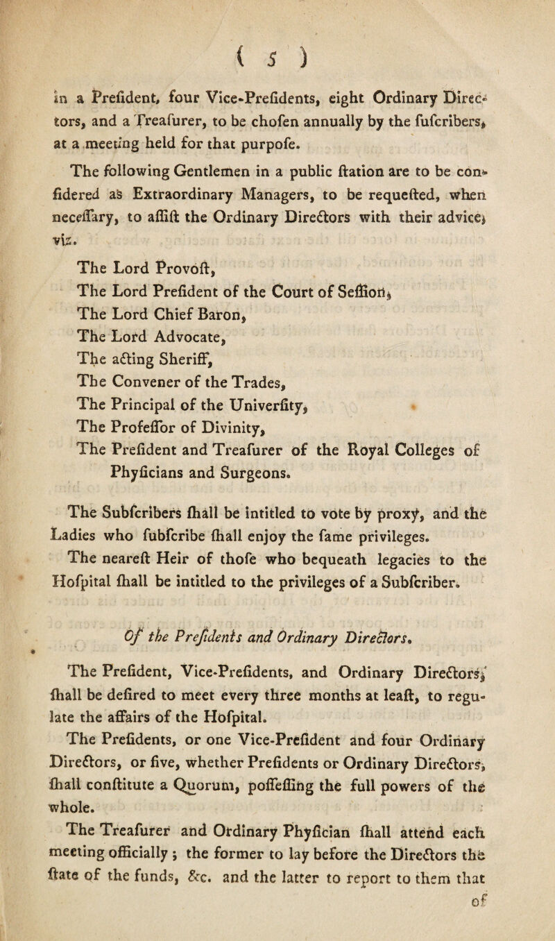 In a Prefident, four Vice-Prefidents, eight Ordinary Direc¬ tors, and a Treafurer, to be chofen annually by the fufcribers, at a meeting held for that purpofe. The following Gentlemen in a public ftation are to be con* fidered as Extraordinary Managers, to be requefted, when neceflary, to affift the Ordinary Directors with their advice^ vte. The Lord Provoft, The Lord Prefident of the Court of Seffion^ The Lord Chief Baron, The Lord Advocate, The a£ting Sheriff, The Convener of the Trades, The Principal of the University, The Profeffor of Divinity, The Prefident and Treafurer of the Royal Colleges of Phyficians and Surgeons, The Subfcribers {hall be intitled to vote by proxy, and the Ladies who fubfcribe (hall enjoy the fame privileges. The neareft Heir of thofe who bequeath legacies to the Hofpital Shall be intitled to the privileges of a Subfcriber. Of the Prefidents and Ordinary Directors• The Prefident, Vice*Prefidents, and Ordinary Directors/ {hall be defired to meet every three months at leaft, to regu¬ late the affairs of the Hofpital. The Prefidents, or one Vice-Prefident and four Ordinary Directors, or five, whether Prefidents or Ordinary Directors* Shall conftitute a Quorum, poffefilng the full powers of the whole. z The Treafurer and Ordinary Phyfician {hall attend each meeting officially j the former to lay before the Directors the ftate of the funds, &c. and the latter to report to them that of