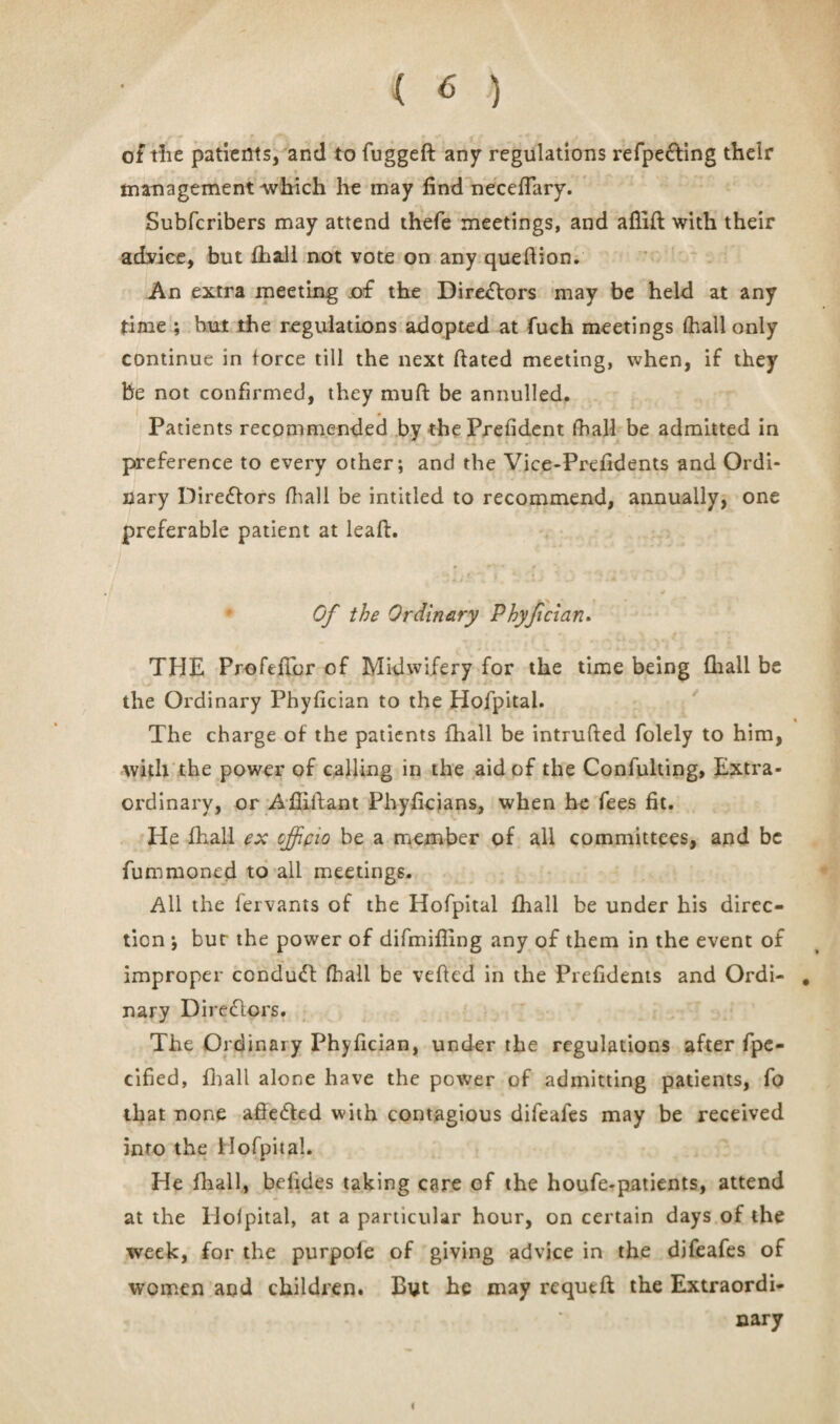 of the patients, and to fugged any regulations refpefting their management which he may find necefTary. Subfcribers may attend thefe meetings, and aflift with their advice, but fhall not vote on any quedion. An extra meeting of the Directors may be held at any time ; but the regulations adopted at fuch meetings fhall only continue in force till the next dated meeting, when, if they be not confirmed, they mud be annulled. _ • Patients recommended by thePrefident fhall be admitted in preference to every other; and the Vice-Prefidents and Ordi¬ nary Dire&ors fhall be intitled to recommend, annually, one preferable patient at lead. Of the Ordinary Phyfcian. THE ProfefTor of Midwifery for the time being fhall be the Ordinary Phydcian to the Hofpital. « The charge of the patients fhall be intruded folely to him, with the power of calling in the aid of the Confulting, Extra¬ ordinary, or Adidant Phydcians, when he fees fit. He fhall ex officio be a member of all committees, and be fummoned to all meetings. All the fervants of the Hofpital fhall be under his direc¬ tion ; bur the power of difmiffing any of them in the event of improper conduct fhall be veded in the Prefidents and Ordi- . nary Directors. The Ordinary Phydcian, under the regulations after fpe- cified, fhall alone have the power of admitting patients, fo that none affe&ed with contagious difeafes may be received into the Hofpital. He fhall, befides taking care of the houfe-patients, attend at the Hofpital, at a particular hour, on certain days of the week, for the purpole of giving advice in the difeafes of women and children. Byt he may rcqued the Extraordi¬ nary i