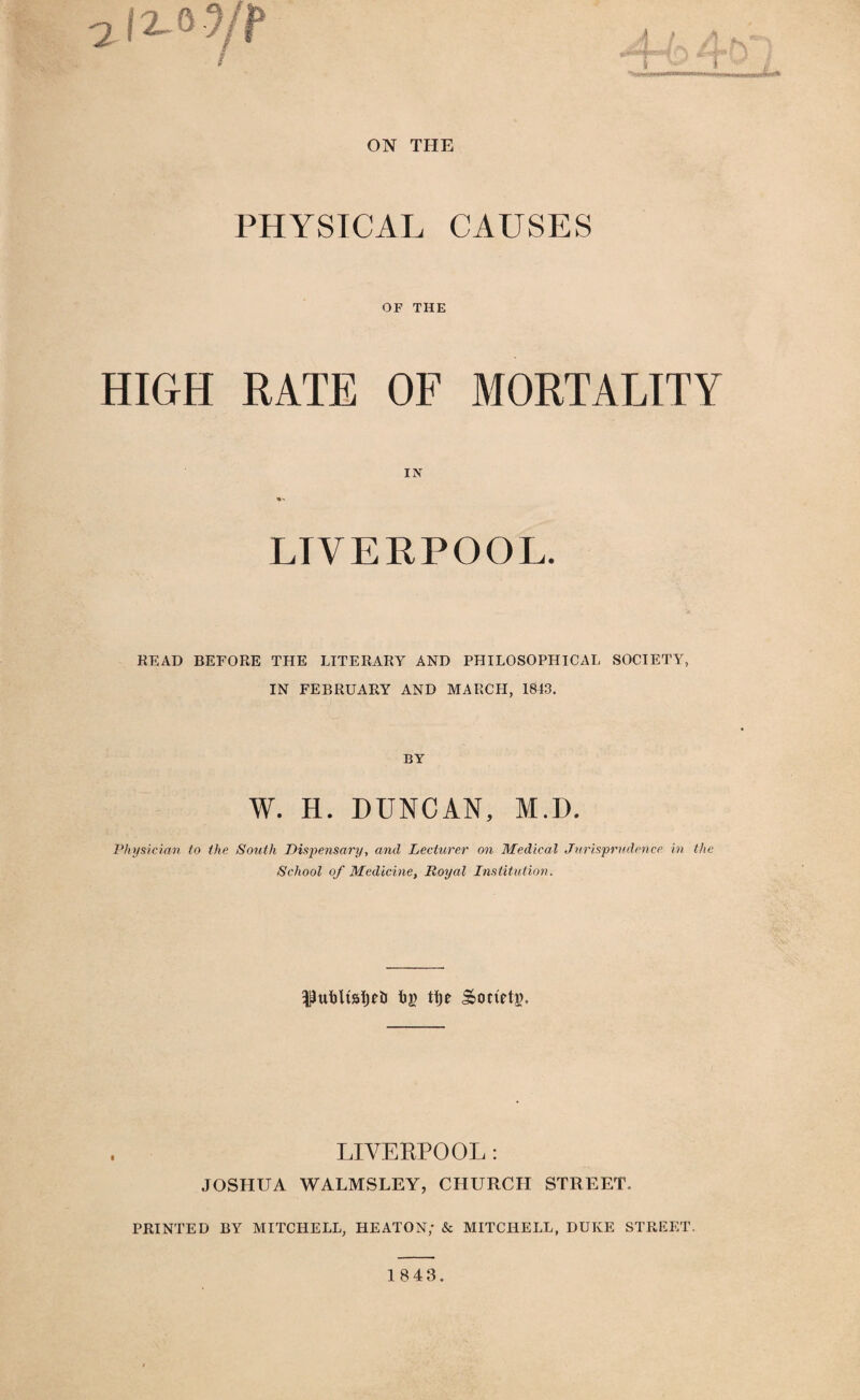 ON THE PHYSICAL CAUSES OF THE HIGH RATE OF MORTALITY IN LIVERPOOL. READ BEFORE THE LITERARY AND PHILOSOPHICAL SOCIETY, IN FEBRUARY AND MARCH, 1843. BY W. H. DUNCAN, M.D. Physician to the South Dispensary, and Lecturer on Medical Jurisprudence in the School of Medicine, Royal Institution. t>a> tfje Society. LIVERPOOL : JOSHUA WALMSLEY, CHURCH STREET. PRINTED BY MITCHELL, HEATON; & MITCHELL, DUKE STREET. 1843.