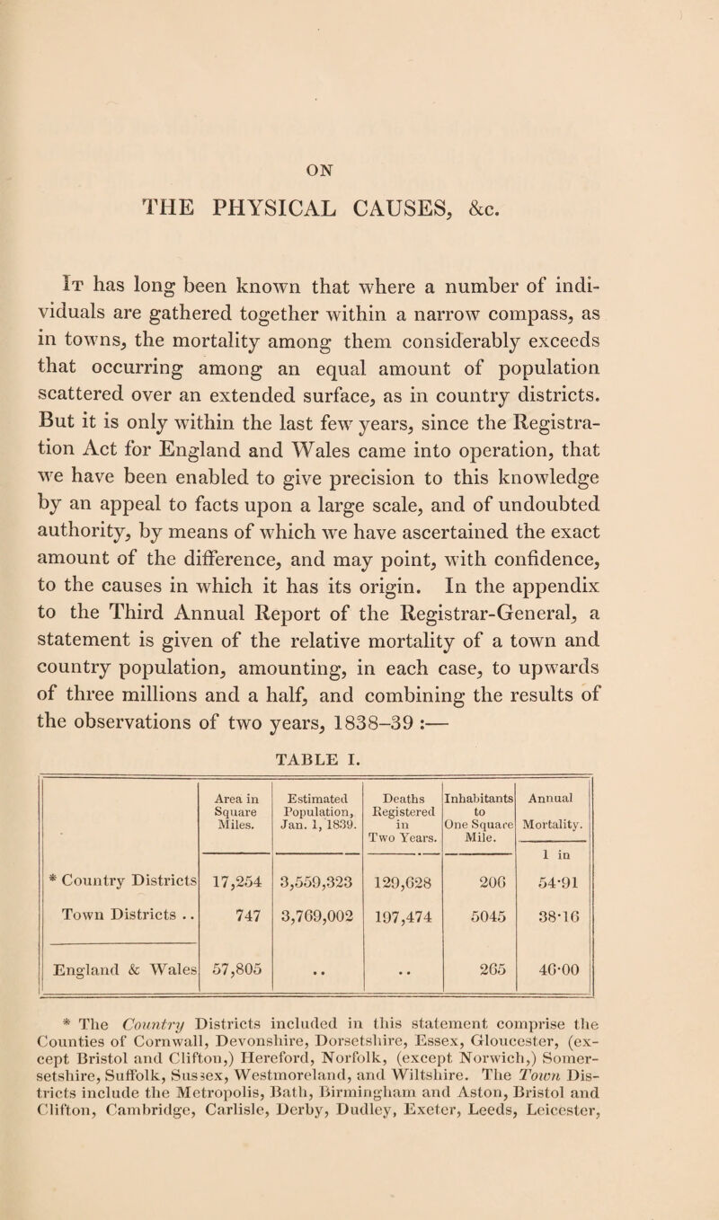 ON THE PHYSICAL CAUSES, &c. It has long been known that where a number of indi¬ viduals are gathered together within a narrow compass, as in towns, the mortality among them considerably exceeds that occurring among an equal amount of population scattered over an extended surface, as in country districts. But it is only within the last few years, since the Registra¬ tion Act for England and Wales came into operation, that we have been enabled to give precision to this knowledge by an appeal to facts upon a large scale, and of undoubted authority, by means of which we have ascertained the exact amount of the difference, and may point, with confidence, to the causes in which it has its origin. In the appendix to the Third Annual Report of the Registrar-General, a statement is given of the relative mortality of a town and country population, amounting, in each case, to upwards of three millions and a half, and combining the results of the observations of two years, 1838-39 :— TABLE I. Area in Square Miles. Estimated Population, Jan. 1, 1839. Deaths Registered in Two Years. Inhabitants to One Square Mile. Annual Mortality. 1 in * Country Districts 17,254 3,559,323 129,628 206 54*91 Town Districts .. 747 3,769,002 197,474 5045 38*16 England & Wales 57,805 • • • • 265 46*00 * The Country Districts included in this statement comprise the Counties of Cornwall, Devonshire, Dorsetshire, Essex, Gloucester, (ex¬ cept Bristol and Clifton,) Hereford, Norfolk, (except Norwich,) Somer¬ setshire, Sulfolk, Sussex, Westmoreland, and Wiltshire. The Town Dis¬ tricts include the Metropolis, Bath, Birmingham and Aston, Bristol and Clifton, Cambridge, Carlisle, Derby, Dudley, Exeter, Leeds, Leicester,