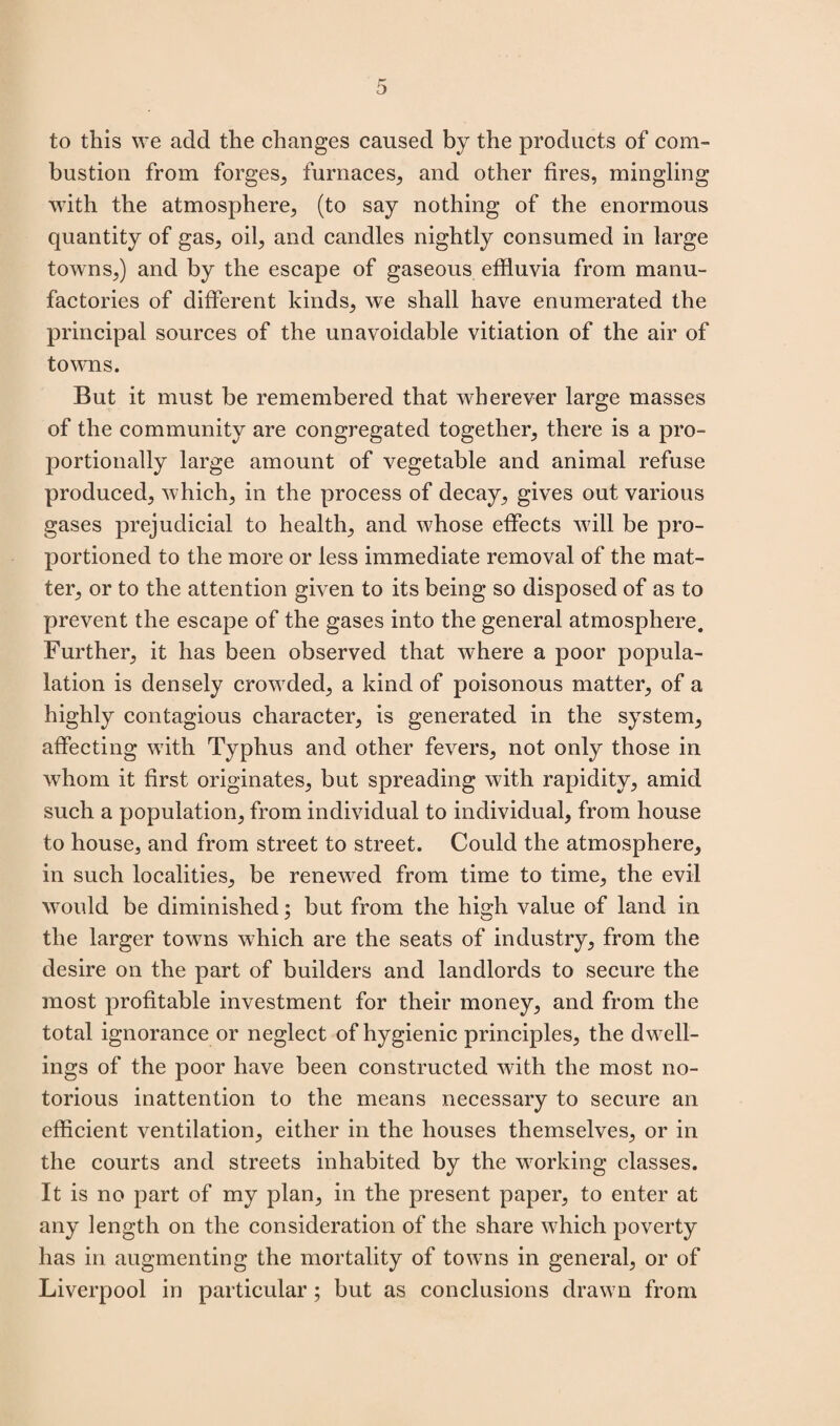 to this we add the changes caused by the products of com¬ bustion from forges, furnaces, and other fires, mingling with the atmosphere, (to say nothing of the enormous quantity of gas, oil, and candles nightly consumed in large towns,) and by the escape of gaseous effluvia from manu¬ factories of different kinds, we shall have enumerated the principal sources of the unavoidable vitiation of the air of towns. But it must be remembered that wherever large masses of the community are congregated together, there is a pro¬ portionally large amount of vegetable and animal refuse produced, which, in the process of decay, gives out various gases prejudicial to health, and whose effects will be pro¬ portioned to the more or less immediate removal of the mat¬ ter, or to the attention given to its being so disposed of as to prevent the escape of the gases into the general atmosphere. Further, it has been observed that where a poor popula- lation is densely crowded, a kind of poisonous matter, of a highly contagious character, is generated in the system, affecting with Typhus and other fevers, not only those in whom it first originates, but spreading with rapidity, amid such a population, from individual to individual, from house to house, and from street to street. Could the atmosphere, in such localities, be renewed from time to time, the evil would be diminished; but from the high value of land in the larger towns which are the seats of industry, from the desire on the part of builders and landlords to secure the most profitable investment for their money, and from the total ignorance or neglect of hygienic principles, the dwell¬ ings of the poor have been constructed with the most no¬ torious inattention to the means necessary to secure an efficient ventilation, either in the houses themselves, or in the courts and streets inhabited by the working classes. It is no part of my plan, in the present paper, to enter at any length on the consideration of the share which poverty has in augmenting the mortality of towns in general, or of Liverpool in particular; but as conclusions drawn from