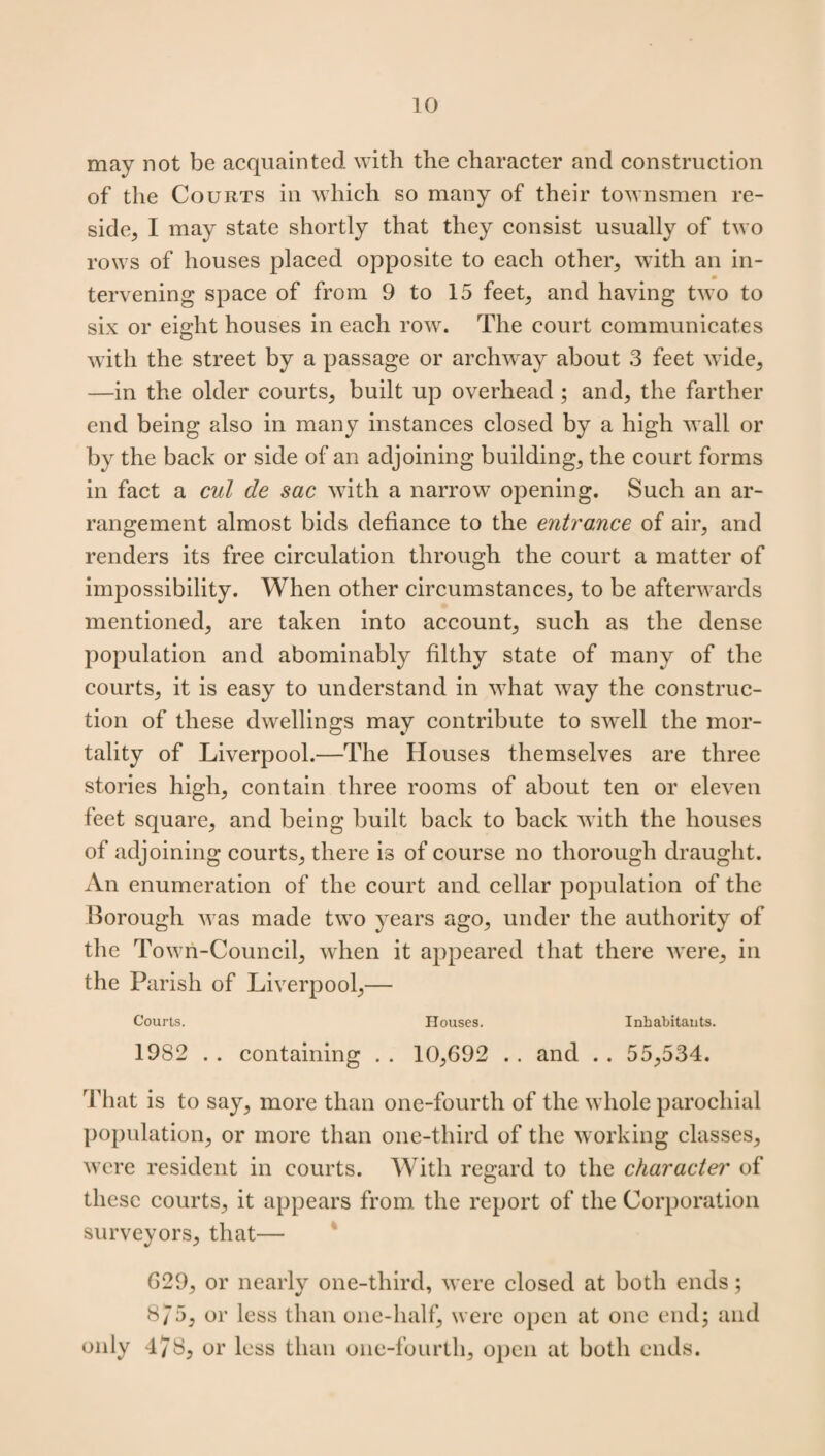 may not be acquainted with the character and construction of the Courts in which so many of their townsmen re¬ side, I may state shortly that they consist usually of two rows of houses placed opposite to each other, with an in- 0 tervening space of from 9 to 15 feet, and having two to six or eight houses in each row. The court communicates with the street by a passage or archway about 3 feet wide, —in the older courts, built up overhead ; and, the farther end being also in many instances closed by a high wall or by the back or side of an adjoining building, the court forms in fact a cut de sac with a narrow opening. Such an ar¬ rangement almost bids defiance to the entrance of air, and renders its free circulation through the court a matter of impossibility. When other circumstances, to be afterwards mentioned, are taken into account, such as the dense population and abominably filthy state of many of the courts, it is easy to understand in what way the construc¬ tion of these dwellings may contribute to swell the mor¬ tality of Liverpool.—The Houses themselves are three stories high, contain three rooms of about ten or eleven feet square, and being built back to back with the houses of adjoining courts, there is of course no thorough draught. An enumeration of the court and cellar population of the Borough was made two years ago, under the authority of the Town-Council, when it appeared that there were, in the Parish of Liverpool,— Courts. Houses. Inhabitants. 1982 . . containing . . 10,692 . . and . . 55,534. That is to say, more than one-fourth of the whole parochial population, or more than one-third of the working classes, were resident in courts. With regard to the character of these courts, it appears from the report of the Corporation surveyors, that— 629, or nearly one-third, were closed at both ends; 875, or less than one-half, were open at one end; and only 478, or less than one-fourth, open at both ends.