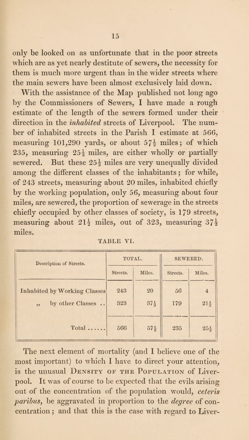 only be looked on as unfortunate that in the poor streets which are as yet nearly destitute of sewers, the necessity for them is much more urgent than in the wider streets where the main sewers have been almost exclusively laid down. With the assistance of the Map published not long ago by the Commissioners of Sewers, I have made a rough estimate of the length of the sewers formed under their direction in the inhabited streets of Liverpool. The num¬ ber of inhabited streets in the Parish I estimate at 566, measuring 101,290 yards, or about 574 miles; of which 235, measuring 254 miles, are either wholly or partially sewered. But these 251 miles are very unequally divided among the different classes of the inhabitants; for while, of 243 streets, measuring about 20 miles, inhabited chiefly by the working population, only 56, measuring about four miles, are sewered, the proportion of sewerage in the streets chiefly occupied by other classes of society, is 179 streets, measuring about 21 4 miles, out of 323, measuring 374 miles. TABLE VI. Description of Streets. TOTAL. SEWERED. Streets. Miles. Streets. Miles. Inhabited by Working Classes 243 20 56 4 „ by other Classes .. 323 37 i 179 21 i Total. 566 57 h 235 25J The next element of mortality (and I believe one of the most important) to which I have to direct your attention, is the unusual Density of the Population of Liver¬ pool. It was of course to be expected that the evils arising out of the concentration of the population would, ceteris paribus, be aggravated in proportion to the degree of con¬ centration ; and that this is the case with regard to Liver-