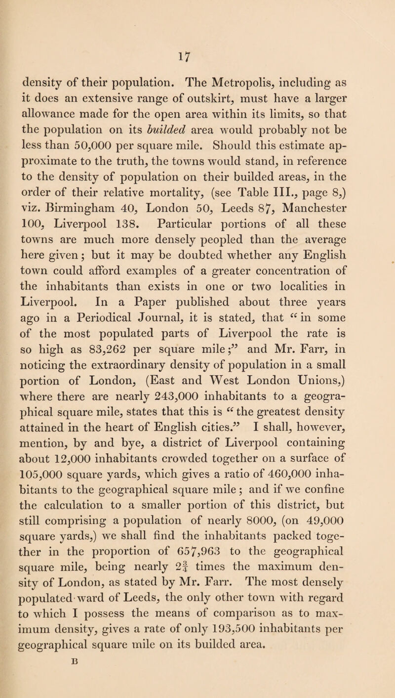 density of their population. The Metropolis, including as it does an extensive range of outskirts must have a larger allowance made for the open area within its limits, so that the population on its builded area would probably not be less than 50,000 per square mile. Should this estimate ap¬ proximate to the trutlq the towns would stand; in reference to the density of population on their builded areas, in the order of their relative mortality, (see Table III., page 8,) viz. Birmingham 40, London 50, Leeds 87* Manchester 100, Liverpool 138. Particular portions of all these towns are much more densely peopled than the average here given; but it may be doubted whether any English town could afford examples of a greater concentration of the inhabitants than exists in one or two localities in Liverpool. In a Paper published about three years ago in a Periodical Journal, it is stated, that “ in some of the most populated parts of Liverpool the rate is so high as 83,262 per square mile;” and Mr. Farr, in noticing the extraordinary density of population in a small portion of London, (East and West London Unions,) where there are nearly 243,000 inhabitants to a geogra¬ phical square mile, states that this is “ the greatest density attained in the heart of English cities.” I shall, however, mention, by and bye, a district of Liverpool containing about 12,000 inhabitants crowded together on a surface of 105,000 square yards, which gives a ratio of 460,000 inha¬ bitants to the geographical square mile; and if we confine the calculation to a smaller portion of this district, but still comprising a population of nearly 8000, (on 49,000 square yards,) we shall find the inhabitants packed toge¬ ther in the proportion of 657,963 to the geographical square mile, being nearly 2f times the maximum den¬ sity of London, as stated by Mr. Farr. The most densely populated ward of Leeds, the only other town with regard to which I possess the means of comparison as to max¬ imum density, gives a rate of only 193,500 inhabitants per geographical square mile on its builded area. B