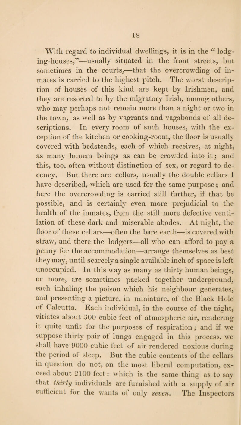 With regard to individual dwellings, it is in the ee lodg¬ ing-houses/”—usually situated in the front streets, but sometimes in the courts,—that the overcrowding of in¬ mates is carried to the highest pitch. The worst descrip¬ tion of houses of this kind are kept by Irishmen, and they are resorted to by the migratory Irish, among others, who may perhaps not remain more than a night or two in the town, as well as by vagrants and vagabonds of all de¬ scriptions. In every room of such houses, with the ex¬ ception of the kitchen or cooking-room, the floor is usually covered with bedsteads, each of which receives, at night, as many human beings as can be crowded into it; and this, too, often without distinction of sex, or regard to de¬ cency. But there are cellars, usually the double cellars I have described, which are used for the same purpose; and here the overcrowding is carried still further, if that be possible, and is certainly even more prejudicial to the health of the inmates, from the still more defective venti¬ lation of these dark and miserable abodes. At night, the floor of these cellars—often the bare earth—is covered with straw, and there the lodgers—all who can afford to pay a penny for the accommodation—arrange themselves as best they may, until scarcely a single available inch of space is left unoccupied. In this way as many as thirty human beings, or more, are sometimes packed together underground, each inhaling the poison which his neighbour generates, and presenting a picture, in miniature, of the Black Hole of Calcutta. Each individual, in the course of the night, vitiates about 300 cubic feet of atmospheric air, rendering it quite unfit for the purposes of respiration; and if we suppose thirty pair of lungs engaged in this process, we shall have 9000 cubic feet of air rendered noxious during the period of sleep. But the cubic contents of the cellars in question do not, on the most liberal computation, ex¬ ceed about 2100 feet: which is the same thing as to say that thirty individuals are furnished with a supply of air sufficient for the wants of only seven. The Inspectors