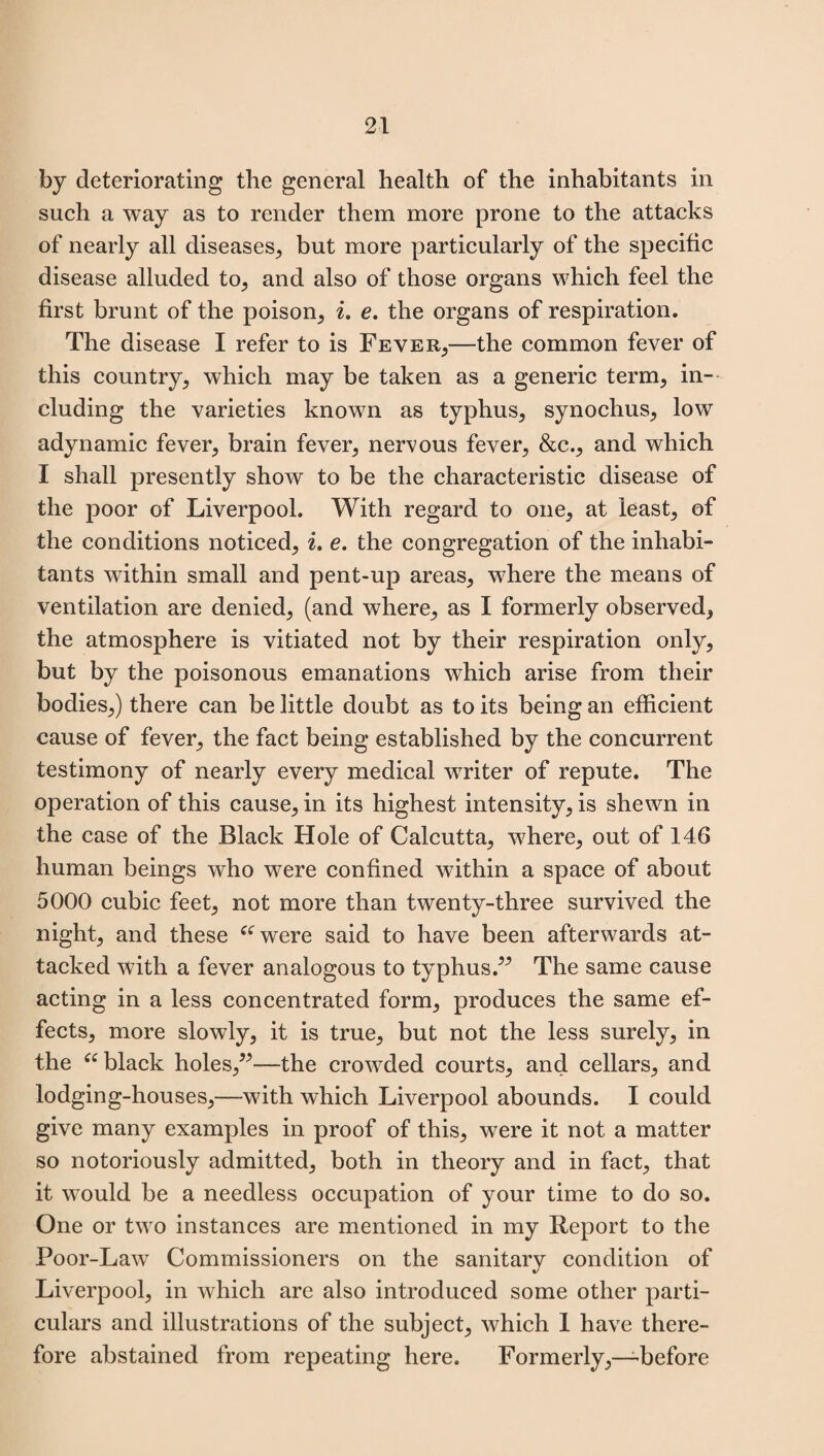 by deteriorating the general health of the inhabitants in such a way as to render them more prone to the attacks of nearly all diseases, but more particularly of the specific disease alluded to, and also of those organs which feel the first brunt of the poison, «. e. the organs of respiration. The disease I refer to is Fever,—the common fever of this country, which may be taken as a generic term, in¬ cluding the varieties known as typhus, synochus, low adynamic fever, brain fever, nervous fever, &c., and which I shall presently show to be the characteristic disease of the poor of Liverpool. With regard to one, at least, of the conditions noticed, i. e. the congregation of the inhabi¬ tants within small and pent-up areas, where the means of ventilation are denied, (and where, as I formerly observed, the atmosphere is vitiated not by their respiration only, but by the poisonous emanations which arise from their bodies,) there can be little doubt as to its being an efficient cause of fever, the fact being established by the concurrent testimony of nearly every medical writer of repute. The operation of this cause, in its highest intensity, is shewn in the case of the Black Hole of Calcutta, where, out of 146 human beings who were confined within a space of about 5000 cubic feet, not more than twenty-three survived the night, and these awere said to have been afterwards at¬ tacked with a fever analogous to typhus.” The same cause acting in a less concentrated form, produces the same ef¬ fects, more slowly, it is true, but not the less surely, in the “ black holes,”-—the crowded courts, and cellars, and lodging-houses,—with which Liverpool abounds. I could give many examples in proof of this, were it not a matter so notoriously admitted, both in theory and in fact, that it would be a needless occupation of your time to do so. One or two instances are mentioned in my Report to the Poor-Law Commissioners on the sanitary condition of Liverpool, in which are also introduced some other parti¬ culars and illustrations of the subject, which 1 have there¬ fore abstained from repeating here. Formerly,—'before