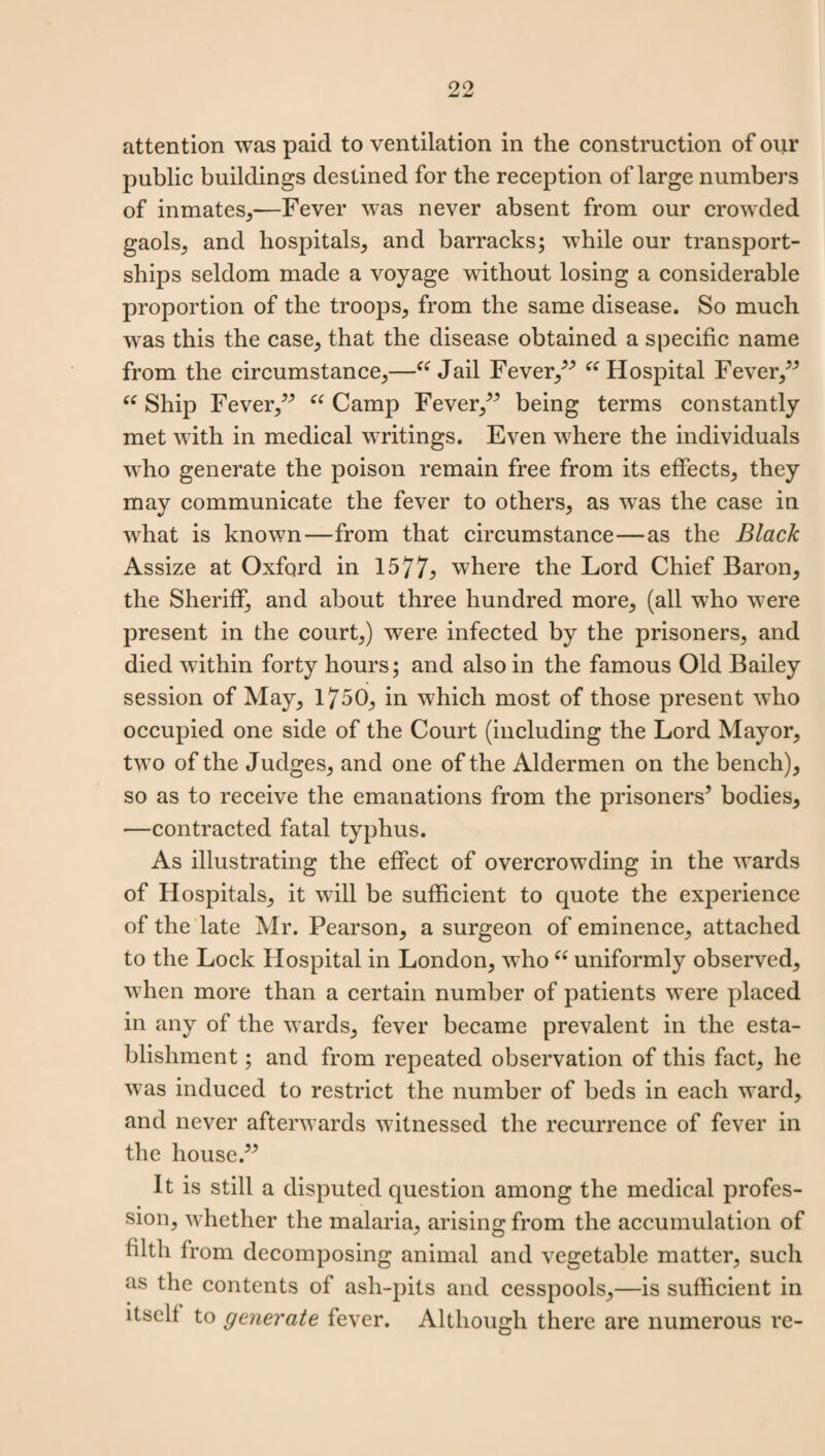 attention was paid to ventilation in the construction of our public buildings destined for the reception of large numbers of inmates/—Fever was never absent from our crowded gaols, and hospitals, and barracks; while our transport- ships seldom made a voyage without losing a considerable proportion of the troops, from the same disease. So much was this the case, that the disease obtained a specific name from the circumstance,—“ Jail Fever/” “ Hospital Fever,” “ Ship Fever,” “ Camp Fever,” being terms constantly met with in medical writings. Even where the individuals who generate the poison remain free from its effects, they may communicate the fever to others, as wTas the case in what is known—from that circumstance—as the Black Assize at Oxford in 1577; where the Lord Chief Baron, the Sheriff, and about three hundred more, (all who were present in the court,) were infected by the prisoners, and died within forty hours; and also in the famous Old Bailey session of May, 1750, in which most of those present who occupied one side of the Court (including the Lord Mayor, two of the Judges, and one of the Aldermen on the bench), so as to receive the emanations from the prisoners’ bodies, —contracted fatal typhus. As illustrating the effect of overcrowding in the wards of Hospitals, it will be sufficient to quote the experience of the late Mr. Pearson, a surgeon of eminence, attached to the Lock Hospital in London, who “ uniformly observed, when more than a certain number of patients were placed in any of the w ards, fever became prevalent in the esta¬ blishment ; and from repeated observation of this fact, he was induced to restrict the number of beds in each ward, and never afterwards witnessed the recurrence of fever in the house.” It is still a disputed question among the medical profes¬ sion, whether the malaria, arising from the accumulation of tilth from decomposing animal and vegetable matter, such as the contents of ash-pits and cesspools,—is sufficient in itself to generate fever. Although there are numerous re-
