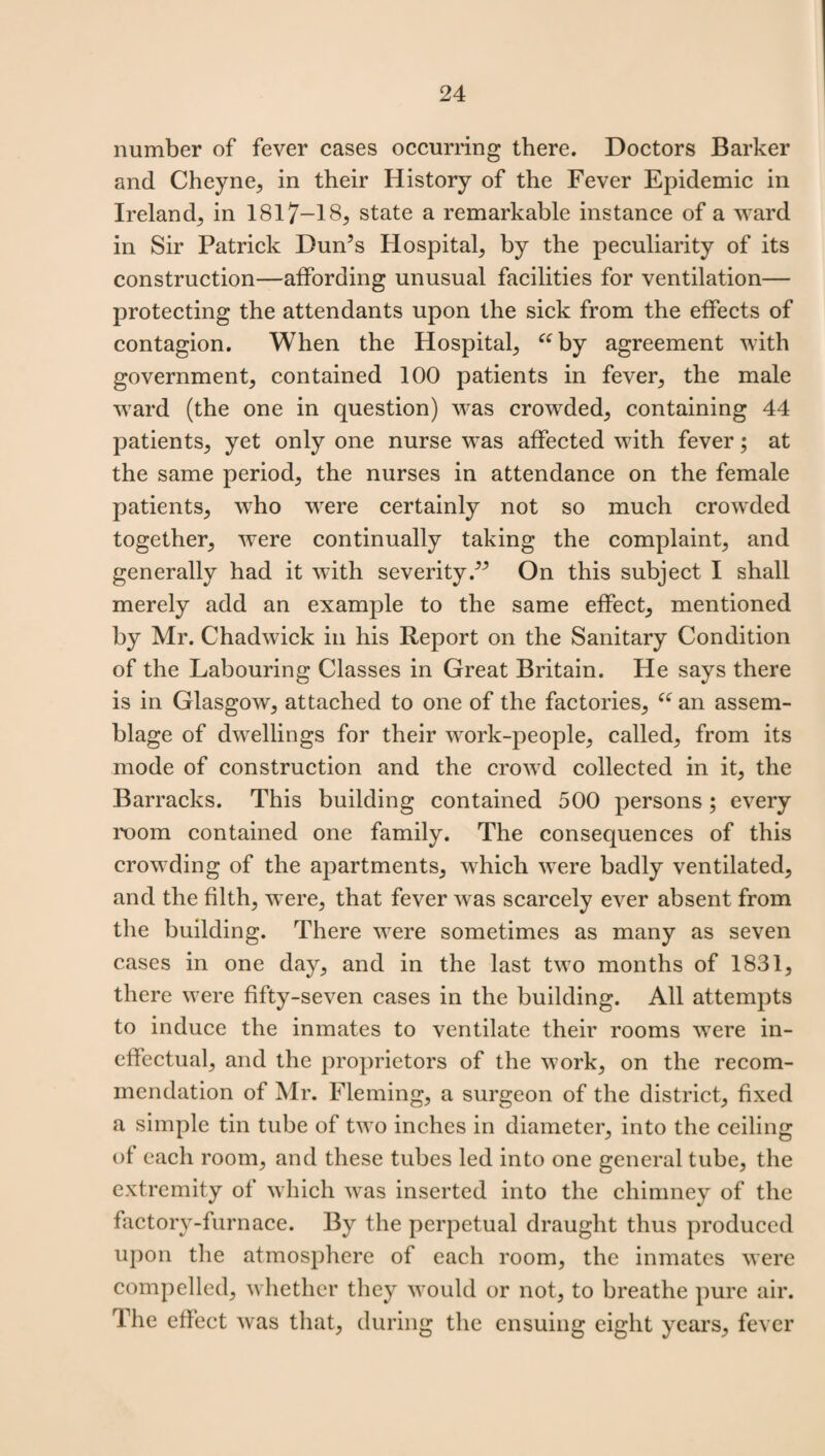 number of fever cases occurring there. Doctors Barker and Cheyne, in their History of the Fever Epidemic in Ireland, in 1817—18, state a remarkable instance of a ward in Sir Patrick Dun’s Hospital, by the peculiarity of its construction—affording unusual facilities for ventilation— protecting the attendants upon the sick from the effects of contagion. When the Hospital, “by agreement with government, contained 100 patients in fever, the male ward (the one in question) was crowded, containing 44 patients, yet only one nurse was affected with fever; at the same period, the nurses in attendance on the female patients, who were certainly not so much crowded together, were continually taking the complaint, and generally had it with severity.” On this subject I shall merely add an example to the same effect, mentioned by Mr. Chadwick in his Report on the Sanitary Condition of the Labouring Classes in Great Britain. He says there is in Glasgow, attached to one of the factories, “ an assem¬ blage of dwellings for their work-people, called, from its mode of construction and the crowd collected in it, the Barracks. This building contained 500 persons; every room contained one family. The consequences of this crowding of the apartments, which were badly ventilated, and the filth, were, that fever was scarcely ever absent from the building. There were sometimes as many as seven cases in one day, and in the last two months of 1831, there were fifty-seven cases in the building. All attempts to induce the inmates to ventilate their rooms were in¬ effectual, and the proprietors of the work, on the recom¬ mendation of Mr. Fleming, a surgeon of the district, fixed a simple tin tube of two inches in diameter, into the ceiling of each room, and these tubes led into one general tube, the extremity of which was inserted into the chimney of the factory-furnace. By the perpetual draught thus produced upon the atmosphere of each room, the inmates were compelled, whether they would or not, to breathe pure air. The effect was that, during the ensuing eight years, fever