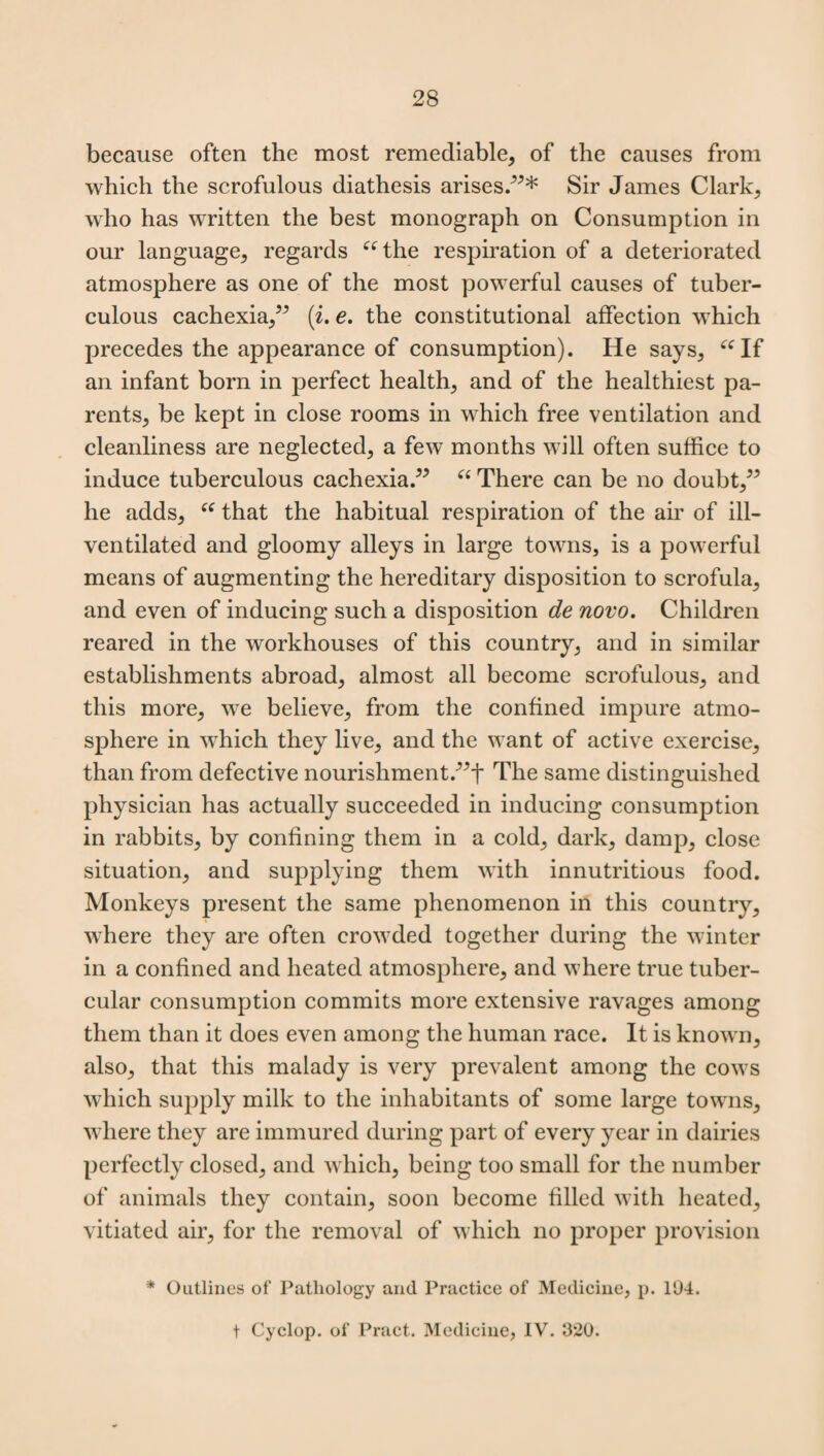 because often the most remediable, of the causes from which the scrofulous diathesis arises.”* Sir James Clark, who has written the best monograph on Consumption in our language, regards “the respiration of a deteriorated atmosphere as one of the most powerful causes of tuber¬ culous cachexia,” (i. e. the constitutional affection which precedes the appearance of consumption). He says, “If an infant born in perfect health, and of the healthiest pa¬ rents, be kept in close rooms in which free ventilation and cleanliness are neglected, a few months will often suffice to induce tuberculous cachexia.” “ There can be no doubt,” he adds, “ that the habitual respiration of the air of ill- ventilated and gloomy alleys in large towns, is a powerful means of augmenting the hereditary disposition to scrofula, and even of inducing such a disposition de novo. Children reared in the workhouses of this country, and in similar establishments abroad, almost all become scrofulous, and this more, we believe, from the confined impure atmo¬ sphere in which they live, and the want of active exercise, than from defective nourishment.”t The same distinguished physician has actually succeeded in inducing consumption in rabbits, by confining them in a cold, dark, damp, close situation, and supplying them with innutritious food. Monkeys present the same phenomenon in this country, where they are often crowded together during the winter in a confined and heated atmosphere, and where true tuber¬ cular consumption commits more extensive ravages among them than it does even among the human race. It is known, also, that this malady is very prevalent among the cows which supply milk to the inhabitants of some large towns, where they are immured during part of every year in dairies perfectly closed, and which, being too small for the number of animals they contain, soon become filled with heated, vitiated air, for the removal of which no proper provision * Outlines of Pathology and Practice of Medicine, p. 104. t Cyclop, of Pract. Medicine, IV. 320.