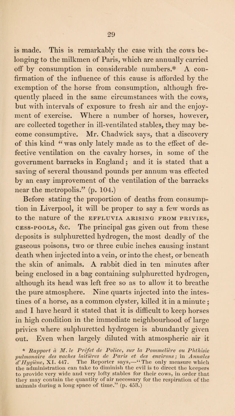 is made. This is remarkably the case with the cows be¬ longing to the milkmen of Paris, which are annually carried off by consumption in considerable numbers.* A con¬ firmation of the influence of this cause is afforded by the exemption of the horse from consumption, although fre¬ quently placed in the same circumstances with the cows, but with intervals of exposure to fresh air and the enjoy¬ ment of exercise. Where a number of horses, however, are collected together in ill-ventilated stables, they may be¬ come consumptive. Mr. Chadwick says, that a discovery of this kind “ wras only lately made as to the effect of de¬ fective ventilation on the cavalry horses, in some of the government barracks in England; and it is stated that a saving of several thousand pounds per annum was effected by an easy improvement of the ventilation of the barracks near the metropolis.” (p. 104.) Before stating the proportion of deaths from consump¬ tion in Liverpool, it will be proper to say a few words as to the nature of the effluvia arising from privies, cess-pools, &c. The principal gas given out from these deposits is sulphuretted hydrogen, the most deadly of the gaseous poisons, two or three cubic inches causing instant death when injected into a vein, or into the chest, or beneath the skin of animals. A rabbit died in ten minutes after being enclosed in a bag containing sulphuretted hydrogen, although its head was left free so as to allow it to breathe the pure atmosphere. Nine quarts injected into the intes¬ tines of a horse, as a common clyster, killed it in a minute; and I have heard it stated that it is difficult to keep horses in high condition in the immediate neighbourhood of large privies where sulphuretted hydrogen is abundantly given out. Even when largely diluted with atmospheric air it * Rapport a M. le Prefet de Police, sur la Pommeliere ou Phthisie pulmonaire des caches laitieres de Paris et des environs; in Annales d'Hygiene, XI. 447. The Reporter says,—“The only measure which the administration can take to diminish the evil is to direct the keepers to provide very wide and very lofty stables for their cows, in order that they may contain the quantity of air necessary for the respiration of the animals during a long space of time.” (p. 453.)