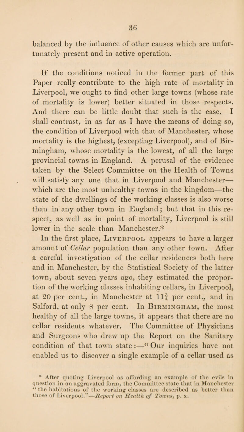 balanced by tlie influence of other causes which are unfor¬ tunately present and in active operation. If the conditions noticed in the former part of this Paper really contribute to the high rate of mortality in Liverpool, we ought to find other large towns (whose rate of mortality is lower) better situated in those respects. And there can be little doubt that such is the case. I shall contrast, in as far as I have the means of doing so, the condition of Liverpool with that of Manchester, whose mortality is the highest, (excepting Liverpool), and of Bir¬ mingham, whose mortality is the lowest, of all the large provincial towns in England. A perusal of the evidence taken by the Select Committee on the Health of Towns will satisfy any one that in Liverpool and Manchester— which are the most unhealthy towns in the kingdom—the state of the dwellings of the working classes is also worse than in any other town in England; but that in this re¬ spect, as well as in point of mortality, Liverpool is still lower in the scale than Manchester.* In the first place, Liverpool appears to have a larger amount of Cellar population than any other town. After a careful investigation of the cellar residences both here and in Manchester, by the Statistical Society of the latter town, about seven years ago, they estimated the propor¬ tion of the working classes inhabiting cellars, in Liverpool, at 20 per cent., in Manchester at 11| per cent., and in Salford, at only 8 per cent. In Birmingham, the most healthy of all the large towns, it appears that there are no cellar residents whatever. The Committee of Physicians and Surgeons who drew up the Report on the Sanitary condition of that town state :—i£ Our inquiries have not enabled us to discover a single example of a cellar used as * After quoting Liverpool as affording an example of the evils in question in an aggravated form, the Committee state that in Manchester “ the habitations of the working classes are described as better than those of Liverpool.”—Report on Health of 1'oions, p. x.