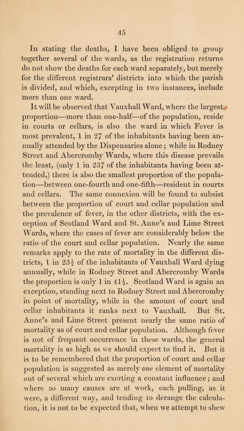 In stating the deaths, I have been obliged to group together several of the wards, as the registration returns do not show the deaths for each ward separately, but merely for the different registrars* districts into which the parish is divided, and which, excepting in two instances, include more than one ward. It will be observed that Yauxhall Ward, where the largest proportion—more than one-half—of the population, reside in courts or cellars, is also the ward in which Fever is most prevalent, 1 in 27 of the inhabitants having been an¬ nually attended by the Dispensaries alone; while in Rodney Street and Abercromby Wards, where this disease prevails the least, (only 1 in 237 of the inhabitants having been at¬ tended,) there is also the smallest proportion of the popula¬ tion—between one-fourth and one-fifth—resident in courts and cellars. The same connexion will be found to subsist between the proportion of court and cellar population and the prevalence of fever, in the other districts, with the ex¬ ception of Scotland Ward and St. Anne’s and Lime Street Wards, where the cases of fever are considerably below the ratio of the court and cellar population. Nearly the same remarks apply to the rate of mortality in the different dis¬ tricts, 1 in 23 i of the inhabitants of Vauxhall Ward dying annually, while in Rodney Street and Abercromby Wards the proportion is only 1 in 41J. Scotland Ward is again an exception, standing next to Rodney Street and Abercromby in point of mortality, while in the amount of court and cellar inhabitants it ranks next to Vauxhall. But St. Anne’s and Lime Street present nearly the same ratio of mortality as of court and cellar population. Although fever is not of frequent occurrence in these wards, the general mortality is as high as we should expect to find it. But it is to be remembered that the proportion of court and cellar population is suggested as merely one element of mortality out of several which are exerting a constant influence; and where so many causes are at work, each pulling, as it were, a different way, and tending to derange the calcula¬ tion, it is not to be expected that, when we attempt to shew