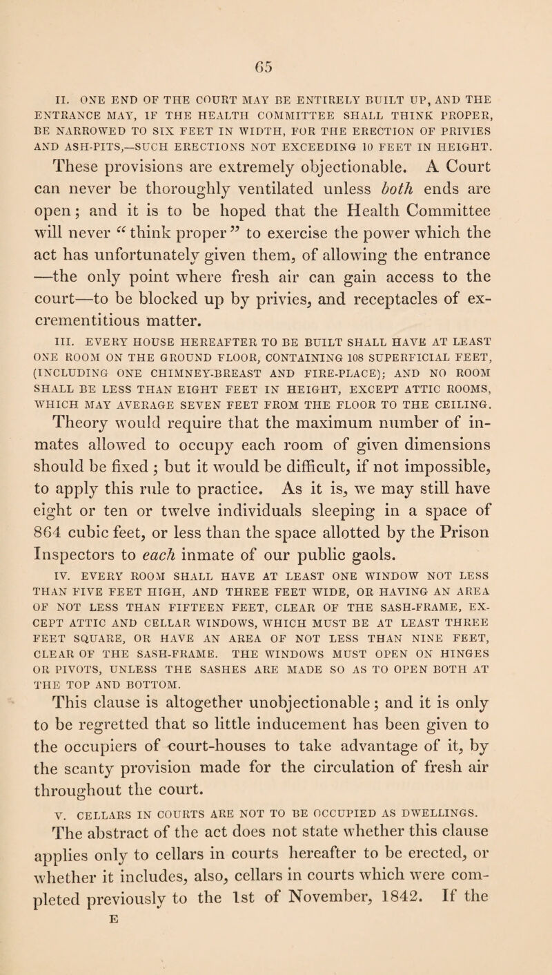 II. ONE END OF THE COURT MAY BE ENTIRELY BUILT UP, AND THE ENTRANCE MAY, IF THE HEALTH COMMITTEE SHALL THINK PROPER, BE NARROWED TO SIX FEET IN WIDTH, FOR THE ERECTION OF PRIVIES AND ASH-PITS—SUCH ERECTIONS NOT EXCEEDING 10 FEET IN HEIGHT. These provisions are extremely objectionable. A Court can never be thoroughly ventilated unless both ends are open; and it is to be hoped that the Health Committee will never £i think proper ” to exercise the power which the act has unfortunately given them, of allowing the entrance —the only point where fresh air can gain access to the court—to be blocked up by privies, and receptacles of ex¬ creme ntitious matter. III. EVERY HOUSE HEREAFTER TO BE BUILT SHALL HAVE AT LEAST ONE ROOM ON THE GROUND FLOOR, CONTAINING 108 SUPERFICIAL FEET, (INCLUDING ONE CHIMNEY-BREAST AND FIRE-PLACE); AND NO ROOM SHALL BE LESS THAN EIGHT FEET IN HEIGHT, EXCEPT ATTIC ROOMS, WHICH MAY AVERAGE SEVEN FEET FROM THE FLOOR TO THE CEILING. Theory would require that the maximum number of in¬ mates allowed to occupy each room of given dimensions should be fixed ; but it would be difficult, if not impossible, to apply this rule to practice. As it is, we may still have eight or ten or twelve individuals sleeping in a space of 864 cubic feet, or less than the space allotted by the Prison Inspectors to each inmate of our public gaols. IV. EVERY ROOM SHALL HAVE AT LEAST ONE WINDOW NOT LESS THAN FIVE FEET HIGH, AND THREE FEET WIDE, OR HAVING AN AREA OF NOT LESS THAN FIFTEEN FEET, CLEAR OF THE SASH-FRAME, EX¬ CEPT ATTIC AND CELLAR WINDOWS, WHICH MUST BE AT LEAST THREE FEET SQUARE, OR HAVE AN AREA OF NOT LESS THAN NINE FEET, CLEAR OF THE SASH-FRAME. THE WINDOWS MUST OPEN ON HINGES OR PIVOTS, UNLESS THE SASHES ARE MADE SO AS TO OPEN BOTH AT THE TOP AND BOTTOM. This clause is altogether unobjectionable; and it is only to be regretted that so little inducement has been given to the occupiers of court-houses to take advantage of it, by the scanty provision made for the circulation of fresh air throughout the court. V. CELLARS IN COURTS ARE NOT TO BE OCCUPIED AS DWELLINGS. The abstract of the act does not state whether this clause applies only to cellars in courts hereafter to be erected, or whether it includes, also, cellars in courts which were com¬ pleted previously to the 1st of November, 1842. If the E