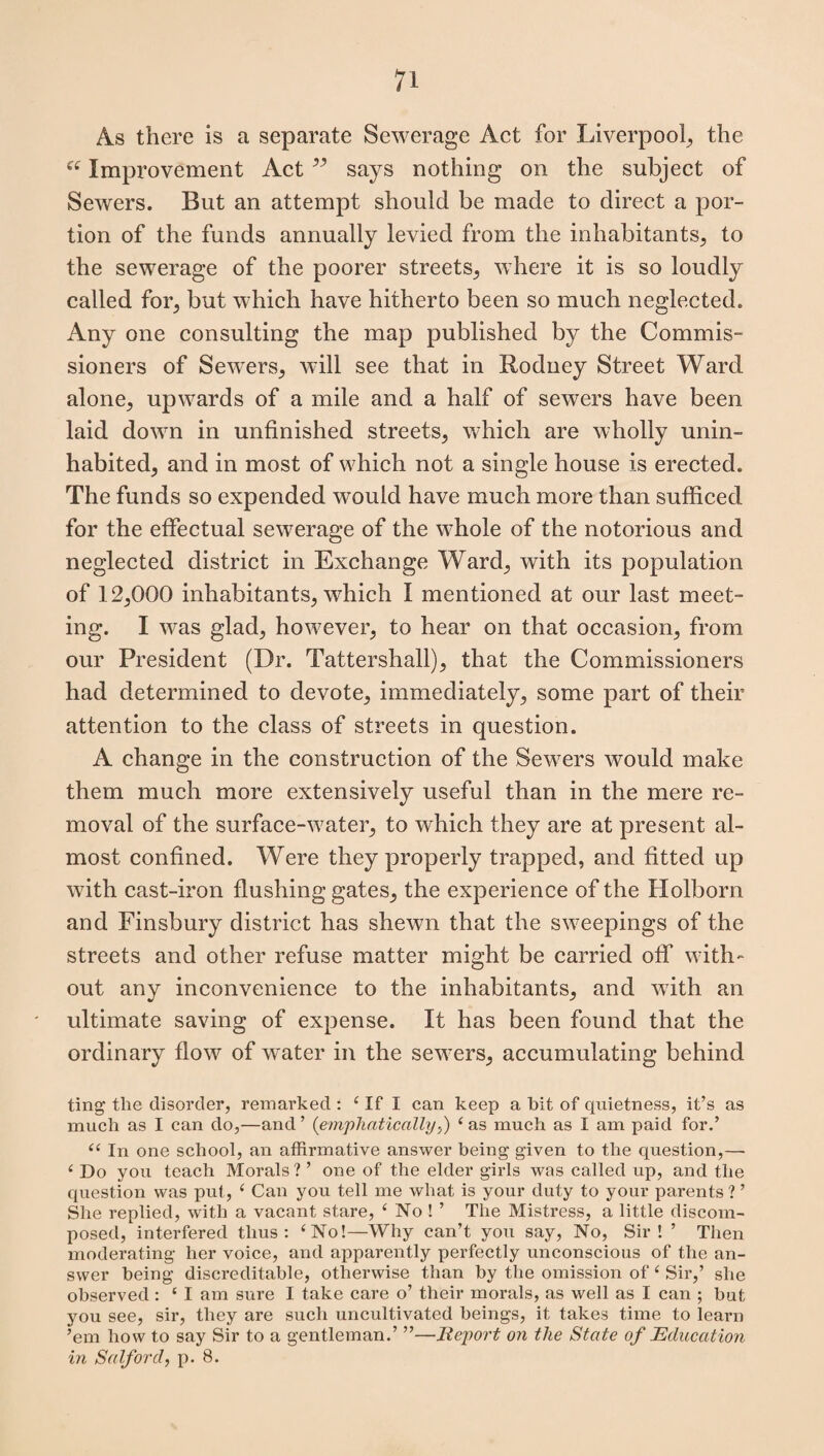 As there is a separate Sewerage Act for Liverpool, the ei Improvement Act ” says nothing on the subject of Sewers. But an attempt should be made to direct a por¬ tion of the funds annually levied from the inhabitants, to the sewerage of the poorer streets, where it is so loudly called for, but which have hitherto been so much neglected. Any one consulting the map published by the Commis¬ sioners of Sewers, will see that in Rodney Street Ward alone, upwards of a mile and a half of sewers have been laid down in unfinished streets, which are wholly unin¬ habited, and in most of which not a single house is erected. The funds so expended would have much more than sufficed for the effectual sewerage of the whole of the notorious and neglected district in Exchange Ward, with its population of 12,000 inhabitants, which I mentioned at our last meet¬ ing. I was glad, however, to hear on that occasion, from our President (Dr. Tattershall), that the Commissioners had determined to devote, immediately, some part of their attention to the class of streets in question. A change in the construction of the Sewers would make them much more extensively useful than in the mere re¬ moval of the surface-water, to which they are at present al¬ most confined. Were they properly trapped, and fitted up with cast-iron flushing gates, the experience of the Holborn and Finsbury district has shewn that the sweepings of the streets and other refuse matter might be carried off with¬ out any inconvenience to the inhabitants, and with an ultimate saving of expense. It has been found that the ordinary flow of water in the sewers, accumulating behind ting the disorder, remarked : £ If I can keep a hit of quietness, it’s as much as I can do,—and ’ (emphatically,) £ as much as I am paid for.’ ££ In one school, an affirmative answer being given to the question,— 4 Do you teach Morals ? ’ one of the elder girls was called up, and the question was put, £ Can you tell me what is your duty to your parents ? ’ She replied, with a vacant stare, ‘ No ! ’ The Mistress, a little discom¬ posed, interfered thus: £No!—Why can’t you say, No, Sir! ’ Then moderating her voice, and apparently perfectly unconscious of the an¬ swer being discreditable, otherwise than by the omission of £ Sir,’ she observed: £ I am sure I take care o’ their morals, as well as I can ; but you see, sir, they are such uncultivated beings, it takes time to learn ’em how to say Sir to a gentleman.’ ”—Report on the State of Education in Salford, p. 8.