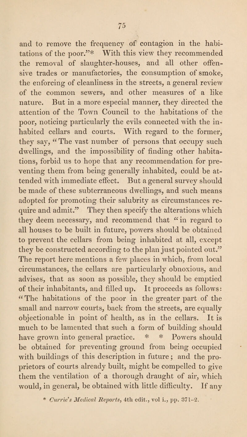 and to remove the frequency of contagion in the habi¬ tations of the poor.”* With this view they recommended the removal of slaughter-houses, and all other offen¬ sive trades or manufactories, the consumption of smoke, the enforcing of cleanliness in the streets, a general review of the common sewers, and other measures of a like nature. But in a more especial manner, they directed the attention of the Town Council to the habitations of the poor, noticing particularly the evils connected with the in¬ habited cellars and courts. With regard to the former, they say, “The vast number of persons that occupy such dwellings, and the impossibility of finding other habita¬ tions, forbid us to hope that any recommendation for pre¬ venting them from being generally inhabited, could be at¬ tended with immediate effect. But a general survey should be made of these subterraneous dwellings, and such means adopted for promoting their salubrity as circumstances re¬ quire and admit.” They then specify the alterations which they deem necessary, and recommend that “in regard to all houses to be built in future, powers should be obtained to prevent the cellars from being inhabited at all, except they be constructed according to the plan just pointed out.” The report here mentions a few places in which, from local circumstances, the cellars are particularly obnoxious, and advises, that as soon as possible, they should be emptied of their inhabitants, and filled up. It proceeds as follows: “ The habitations of the poor in the greater part of the small and narrow courts, back from the streets, are equally objectionable in point of health, as in the cellars. It is much to be lamented that such a form of building should have grown into general practice. * * Powers should be obtained for preventing ground from being occupied with buildings of this description in future; and the pro¬ prietors of courts already built, might be compelled to give them the ventilation of a thorough draught of air, which would, in general, be obtained with little difficulty. If any * Currie'’s Medical Reports, 4tli edit., vol i., pp. 371-2.