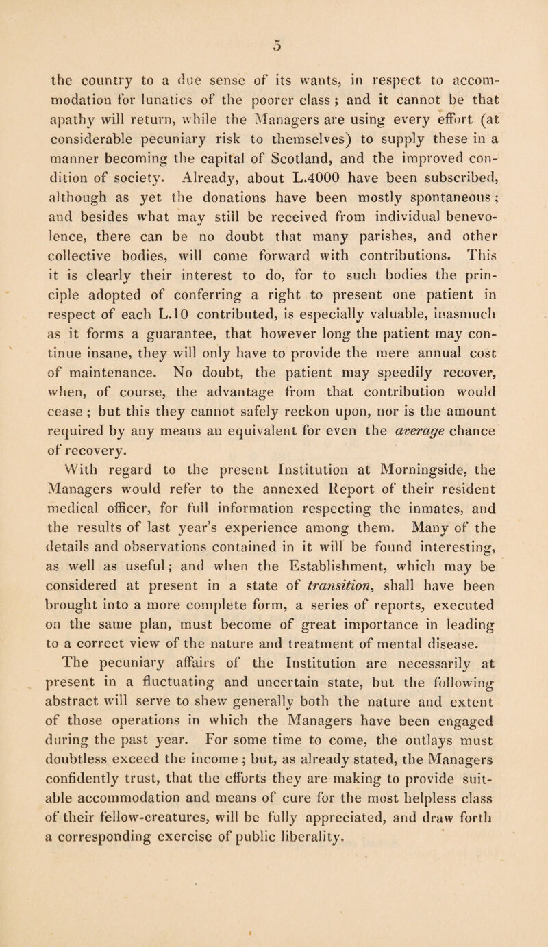 the country to a due sense of its wants, in respect to accom¬ modation for lunatics of the poorer class ; and it cannot be that apathy will return, while the Managers are using every effort (at considerable pecuniary risk to themselves) to supply these in a manner becoming the capital of Scotland, and the improved con¬ dition of society. Already, about L.4000 have been subscribed, although as yet the donations have been mostly spontaneous; and besides what may still be received from individual benevo¬ lence, there can be no doubt that many parishes, and other collective bodies, will come forward with contributions. This it is clearly their interest to do, for to such bodies the prin¬ ciple adopted of conferring a right to present one patient in respect of each L. 10 contributed, is especially valuable, inasmuch as it forms a guarantee, that however long the patient may con¬ tinue insane, they will only have to provide the mere annual cost of maintenance. No doubt, the patient may speedily recover, when, of course, the advantage from that contribution would cease ; but this they cannot safely reckon upon, nor is the amount required by any means an equivalent for even the average chance of recovery. With regard to the present Institution at Morningside, the Managers would refer to the annexed Report of their resident medical officer, for full information respecting the inmates, and the results of last year’s experience among them. Many of the details and observations contained in it will be found interesting, as well as useful; and when the Establishment, which may be considered at present in a state of transition, shall have been brought into a more complete form, a series of reports, executed on the same plan, must become of great importance in leading to a correct view of the nature and treatment of mental disease. The pecuniary affairs of the Institution are necessarily at present in a fluctuating and uncertain state, but the following abstract will serve to shew generally both the nature and extent of those operations in which the Managers have been engaged during the past year. For some time to come, the outlays must doubtless exceed the income; but, as already stated, the Managers confidently trust, that the efforts they are making to provide suit¬ able accommodation and means of cure for the most helpless class of their fellow-creatures, will be fully appreciated, and draw forth a corresponding exercise of public liberality.