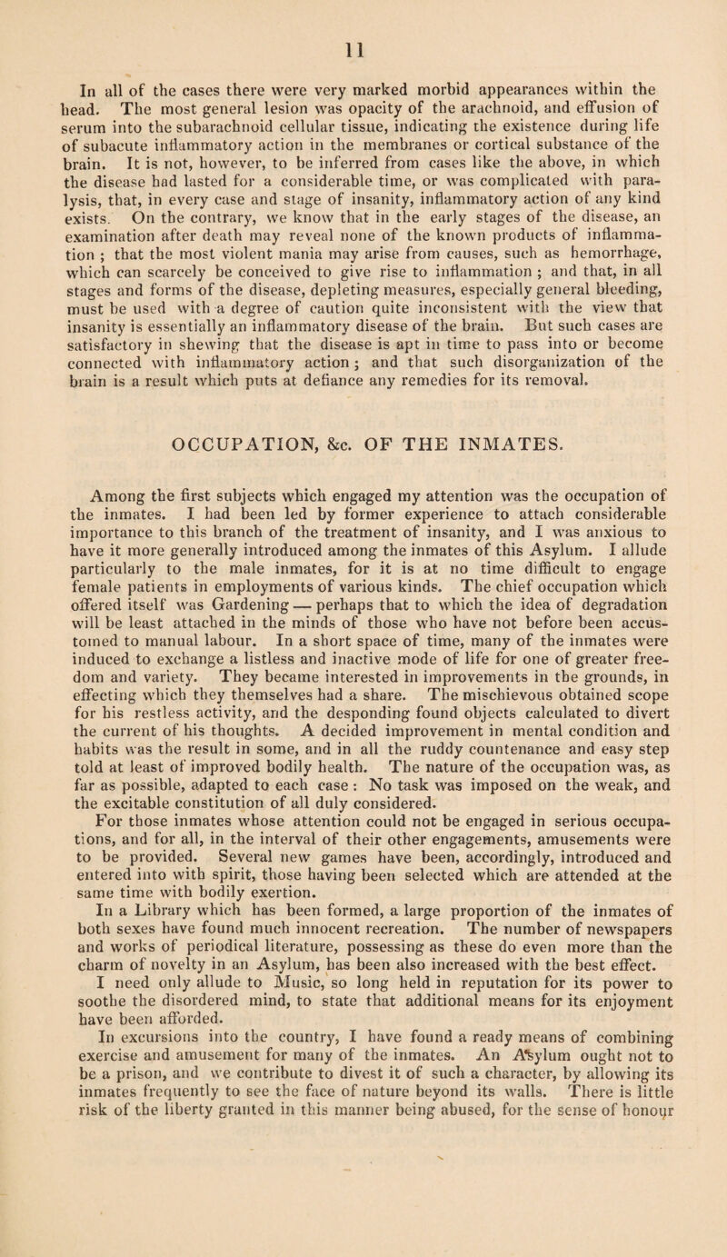 In all of the cases there were very marked morbid appearances within the head. The most general lesion was opacity of the arachnoid, and effusion of serum into the subarachnoid cellular tissue, indicating the existence during life of subacute inflammatory action in the membranes or cortical substance of the brain. It is not, however, to be inferred from cases like the above, in which the disease had lasted for a considerable time, or was complicated with para¬ lysis, that, in every case and stage of insanity, inflammatory action of any kind exists. On the contrary, we know that in the early stages of the disease, an examination after death may reveal none of the known products of inflamma¬ tion ; that the most violent mania may arise from causes, such as hemorrhage, which can scarcely be conceived to give rise to inflammation ; and that, in all stages and forms of the disease, depleting measures, especially general bleeding, must be used with a degree of caution quite inconsistent with the view that insanity is essentially an inflammatory disease of the brain. But such cases are satisfactory in shewing that the disease is apt in time to pass into or become connected with inflammatory action ; and that such disorganization of the brain is a result which puts at defiance any remedies for its removal. OCCUPATION, &c. OF THE INMATES. Among the first subjects which engaged my attention was the occupation of the inmates. I had been led by former experience to attach considerable importance to this branch of the treatment of insanity, and I was anxious to have it more generally introduced among the inmates of this Asylum. I allude particularly to the male inmates, for it is at no time difficult to engage female patients in employments of various kinds. The chief occupation which offered itself was Gardening — perhaps that to which the idea of degradation will be least attached in the minds of those who have not before been accus¬ tomed to manual labour. In a short space of time, many of the inmates were induced to exchange a listless and inactive mode of life for one of greater free¬ dom and variety. They became interested in improvements in the grounds, in effecting which they themselves had a share. The mischievous obtained scope for his restless activity, and the desponding found objects calculated to divert the current of his thoughts. A decided improvement in mental condition and habits was the result in some, and in all the ruddy countenance and easy step told at least of improved bodily health. The nature of the occupation was, as far as possible, adapted to each case : No task was imposed on the weak, and the excitable constitution of all duly considered. For those inmates whose attention could not be engaged in serious occupa¬ tions, and for all, in the interval of their other engagements, amusements were to be provided. Several new games have been, accordingly, introduced and entered into with spirit, those having been selected which are attended at the same time with bodily exertion. In a Library which has been formed, a large proportion of the inmates of both sexes have found much innocent recreation. The number of newspapers and works of periodical literature, possessing as these do even more than the charm of novelty in an Asylum, has been also increased with the best effect. I need only allude to Music, so long held in reputation for its power to soothe the disordered mind, to state that additional means for its enjoyment have been afforded. In excursions into the country, I have found a ready means of combining exercise and amusement for many of the inmates. An Asylum ought not to be a prison, and we contribute to divest it of such a character, by allowing its inmates frequently to see the face of nature beyond its walls. There is little risk of the liberty granted in this manner being abused, for the sense of honoqr