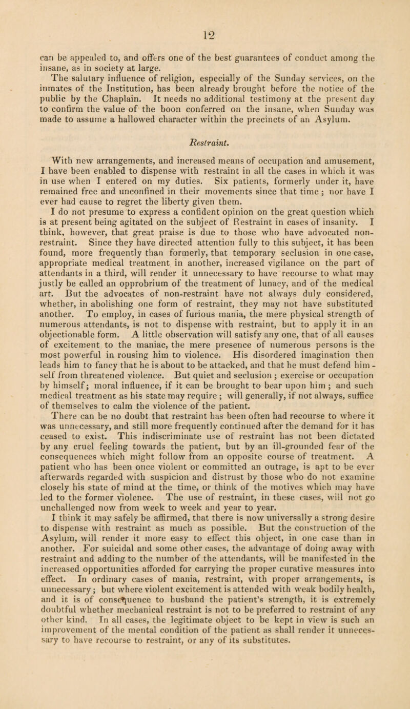 can be appealed to, and offers one of the best guarantees of conduct among the insane, as in society at large. The salutary influence of religion, especially of the Sunday services, on the inmates of the Institution, has been already brought before the notice of the public by the Chaplain. It needs no additional testimony at the present day to confirm the value of the boon conferred on the insane, when Sunday was made to assume a hallowed character within the precincts of an Asylum. Restraint. With new arrangements, and increased means of occupation and amusement, I have been enabled to dispense with restraint in all the cases in which it was in use when I entered on my duties. Six patients, formerly under it, have remained free and unconfined in their movements since that time ; nor have I ever had cause to regret the liberty given them. I do not presume to express a confident opinion on the great question which is at present being agitated on the subject of Restraint in cases of insanity. I think, however, that great praise is due to those who have advocated non¬ restraint. Since they have directed attention fully to this subject, it has been found, more frequently than formerly, that temporary seclusion in one case, appropriate medical treatment in another, increased vigilance on the part of attendants in a third, will render it unnecessary to have recourse to what may justly be called an opprobrium of the treatment of lunacy, and of the medical art. But the advocates of non-restraint have not always duly considered, whether, in abolishing one form of restraint, they may not have substituted another. To employ, in cases of furious mania, the mere physical strength of numerous attendants, is not to dispense with restraint, but to apply it in an objectionable form. A little observation will satisfy any one, that of all causes of excitement to the maniac, the mere presence of numerous persons is the most powerful in rousing him to violence. His disordered imagination then leads him to fancy that he is about to be attacked, and that he must defend him - self from threatened violence. But quiet and seclusion ; exercise or occupation by himself; moral influence, if it can be brought to bear upon him ; and such medical treatment as his state may require ; will generally, if not always, suffice of themselves to calm the violence of the patient. There can be no doubt that restraint has been often had recourse to where it was unnecessary, and still more frequently continued after the demand for it has ceased to exist. This indiscriminate use of restraint has not been dictated by any cruel feeling towards the patient, but by an ill-grounded fear of the consequences which might follow7 from an opposite course of treatment. A patient who has been once violent or committed an outrage, is apt to be ever afterwards regarded with suspicion and distrust by those who do not examine closely his state of mind at the time, or think of the motives which may have led to the former violence. The use of restraint, in these cases, will not go unchallenged now from week to week and year to year. I think it may safely be affirmed, that there is now universally a strong desire to dispense with restraint as much as possible. But the construction of the Asylum, will render it more easy to effect this object, in one case than in another. For suicidal and some other cases, the advantage of doing away with restraint and adding to the number of the attendants, will be manifested in the increased opportunities afforded for carrying the proper curative measures into effect. In ordinary cases of mania, restraint, with proper arrangements, is unnecessary; but where violent excitement is attended with weak bodily health, and it is of consequence to husband the patient’s strength, it is extremely doubtful whether mechanical restraint is not to be preferred to restraint of any other kind. In all cases, the legitimate object to be kept in view is such an improvement of the mental condition of the patient as shall render it unneces¬ sary to have recourse to restraint, or any of its substitutes.