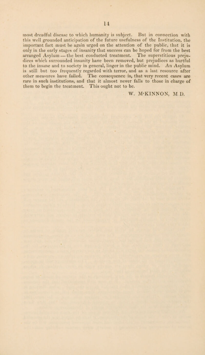 most dreadful disease to which humanity is subject. But in connection with this well grounded anticipation of the future usefulness of the Institution, the important fact must be again urged on the attention of the public, that it is only in the early stages of insanity that success can be hoped for from the best arranged Asylum — the best conducted treatment. The superstitious preju¬ dices which surrounded insanity have been removed, but prejudices as hurtful to the insane and to society in general, linger in the public mind. An Asylum is still but too frequently regarded with terror, and as a last resource after other measures have failed. The consequence is, that very recent cases are rare in such institutions, and that it almost never falls to those in charge of them to begin the treatment. This ought not to be. W. M‘KINNON, M D.