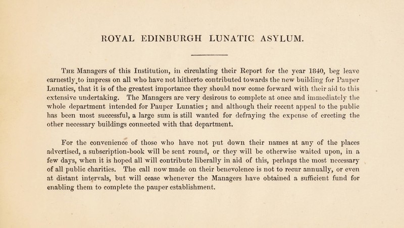 The Managers of this Institution, in circulating their Report for the year 1840, beg leave earnestly J;o impress on all who have not hitherto contributed towards the new building for Pauper Lunatics, that it is of the greatest importance they should now come forward with their aid to this extensive undertaking. The Managers are very desirous to complete at once and immediately the whole department intended for Pauper Lunatics; and although their recent appeal to the public has been most successful, a large sum is still wanted for defraying the expense of erecting the other necessary buildings connected with that department. For the convenience of those who have not put down their names at any of the places advertised, a subscription-book will be sent round, or they will be otherwise waited upon, in a few days, when it is hoped all will contribute liberally in aid of this, perhaps the most necessary of all public charities. The call now made on their benevolence is not to recur annually, or even at distant intervals, but will cease whenever the Managers have obtained a sufficient fund for enabling them to complete the pauper establishment.