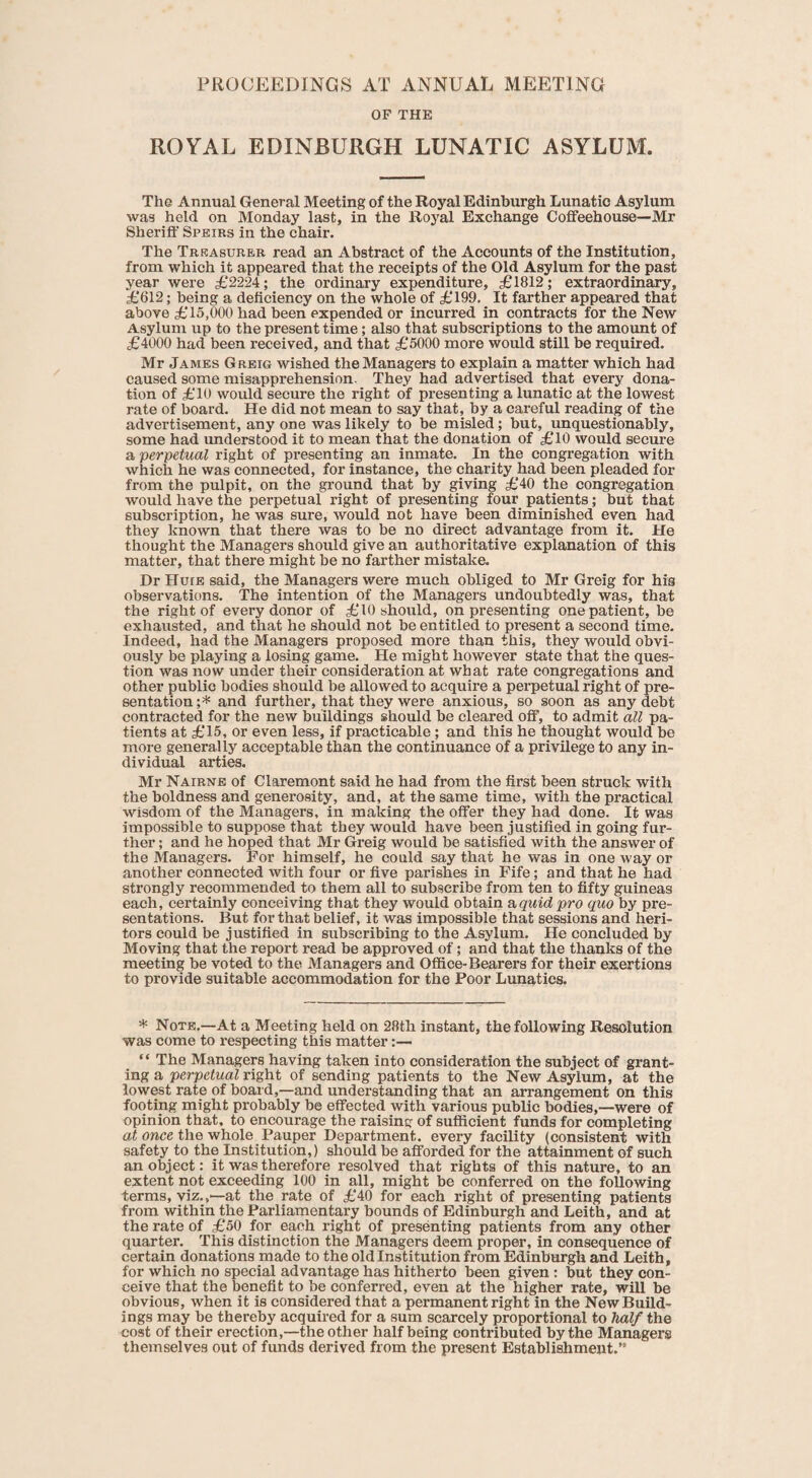 PROCEEDINGS AT ANNUAL MEETING OF THE ROYAL EDINBURGH LUNATIC ASYLUM. The Annual General Meeting of the Royal Edinburgh Lunatic Asylum was held on Monday last, in the Royal Exchange Cotfeehouse—Mr Sheriff Speirs in the chair. The Treasurer read an Abstract of the Accounts of the Institution, from which it appeared that the receipts of the Old Asylum for the past year were £2224; the ordinary expenditure, £1812; extraordinary, £612; being a deficiency on the whole of £199. It farther appeared that above £15,000 had been expended or incurred in contracts for the New Asylum up to the present time; also that subscriptions to the amount of £4000 had been received, and that £5000 more would still be required. Mr James Greig wished the Managers to explain a matter which had caused some misapprehension. They had advertised that every dona¬ tion of £10 would secure the right of presenting a lunatic at the lowest rate of board. He did not mean to say that, by a careful reading of the advertisement, any one was likely to be misled; but, unquestionably, some had understood it to mean that the donation of £10 would secure a perpetual right of presenting an inmate. In the congregation with which he was connected, for instance, the charity had been pleaded for from the pulpit, on the ground that by giving £40 the congregation would have the perpetual right of presenting four patients; but that subscription, he was sure, would not have been diminished even had they known that there was to be no direct advantage from it. He thought the Managers should give an authoritative explanation of this matter, that there might be no farther mistake. DrHurE said, the Managers were much obliged to Mr Greig for his observations. The intention of the Managers undoubtedly was, that the right of every donor of £10 should, on presenting one patient, be exhausted, and that he should not be entitled to present a second time. Indeed, had the Managers proposed more than this, they would obvi¬ ously be playing a losing game. He might however state that the ques¬ tion was now under their consideration at what rate congregations and other public bodies should be allowed to acquire a perpetual right of pre¬ sentation;* and further, that they were anxious, so soon as any debt contracted for the new buildings should be cleared off, to admit all pa¬ tients at £15, or even less, if practicable; and this he thought would be more generally acceptable than the continuance of a privilege to any in¬ dividual arties. Mr Nairne of Claremont said he had from the first been struck with the boldness and generosity, and, at the same time, with the practical wisdom of the Managers, in making the offer they had done. It was impossible to suppose that they would have been justified in going fur¬ ther ; and he hoped that Mr Greig would be satisfied with the answer of the Managers. For himself, he could say that he was in one way or another connected with four or five parishes in Fife; and that he had strongly recommended to them all to subscribe from ten to fifty guineas each, certainly conceiving that they would obtain a quid pro quo by pre¬ sentations. But for that belief, it was impossible that sessions and heri¬ tors could be justified in subscribing to the Asylum. He concluded by Moving that the report read be approved of; and that the thanks of the meeting be voted to the Managers and Office-Bearers for their exertions to provide suitable accommodation for the Poor Lunatics. * Note.—At a Meeting held on 28th instant, the following Resolution was come to respecting this matter:— “ The Managers having taken into consideration the subject of grant¬ ing a perpetual right of sending patients to the New Asylum, at the lowest rate of board,—and understanding that an arrangement on this footing might probably be effected with various public bodies,—-were of opinion that, to encourage the raising of sufficient funds for completing at once the whole Pauper Department, every facility (consistent with safety to the Institution,) should be afforded for the attainment of such an object: it was therefore resolved that rights of this nature, to an extent not exceeding 100 in all, might be conferred on the following terms, viz.,—at the rate of £40 for each right of presenting patients from within the Parliamentary bounds of Edinburgh and Leith, and at the rate of £50 for each right of presenting patients from any other quarter. This distinction the Managers deem proper, in consequence of certain donations made to the old Institution from Edinburgh and Leith, for which no special advantage has hitherto been given : but they con¬ ceive that the benefit to be conferred, even at the higher rate, will be obvious, when it is considered that a permanent right in the New Build¬ ings may be thereby acquired for a sum scarcely proportional to half the cost of their erection,—the other half being contributed by the Manager’s themselves out of funds derived from the present Establishment.”