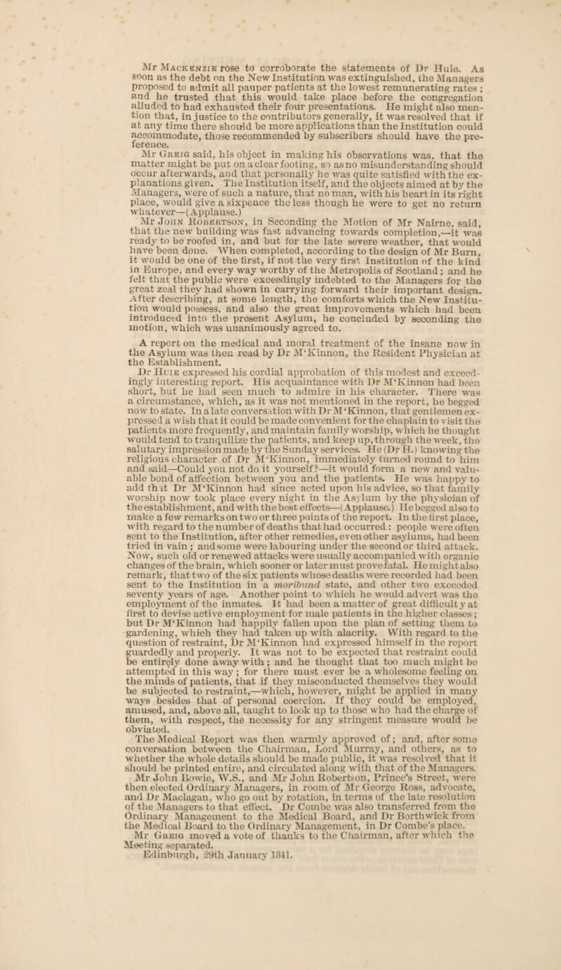 Mr Mackenzie rose to corroborate the statements of Dr Huio. As soon as the debt on the New Institution was extinguished, the Managers proposed to admit all pauper patients at the lowest remunerating rates ; and he trusted that this would take place before the congregation alluded to had exhausted their four presentations. He might also men¬ tion that, in justice to the contributors generally, it was resolved that if at any time there should be more applications than the Institution could accommodate, those recommended by subscribers should have the pre¬ ference. Mr Ghejg said, his object in making his observations was. that the matter might be put on a clear footing, so as no misunderstanding should occur afterwards, and that personally he was quite satisfied with the ex¬ planations given. The Institution itself, and the objects aimed at by the Managers, were of such a nature, that no man, with his heart in its right place, would give a sixpence the less though he were to get no return whatever—(Applause.) Mr John Robertson, in Seconding the Motion of Mr Nairne, said, that the new building was fast advancing towards completion,—it was ready to be roofed in, and but for the late severe weather, that would have been done. When completed, according to the design of Mr Burn, it would be one of the first, if not the very first Institution nf the kind in Europe, and every way worthy of the Metropolis of Scotland ; and he felt that the public were exceedingly indebted to the Managers for the great zeal they had shown in carrying forward their important design. After describing, at some length, the comforts which the New Institu¬ tion would possess, and also the great improvements which had been introduced into the present Asylum, he concluded by seconding the motion, which was unanimously agreed to. A report on the medical and moral treatment of the insane now in the Asylum was then read by Dr M'Kinnon, the Resident Physician at the Establishment. Dr Huie expressed his cordial approbation of this modest and exceed¬ ingly interesting report. His acquaintance with Dr M'Kinnon had been short, but he had seen much to admire in his character. There was a circumstance, which, as it was not mentioned in the report, he begged now to state. In a late conversation with Dr M ‘Kinnon, that gentlemen ex¬ pressed a wish that it could be made convenient for the chaplain to visit the patients more frequently, and maintain family worship, which he thought would tend to tranquilize the patients, and keep up, through the week, the salutary impression made by the Sunday services. He (Dr H.) knowing the religious character of Dr M'Kinnon, immediately turned round to him and said—Could you not do it yourself?—it would form a new and valu¬ able bond of affection between you and the patients. He was happy to add that Dr M‘Kinnon had since acted upon his advice, so that family worship now took place every night in the Asylum by the physician of the establishment, and with the best effects—(Applause.) Hebegged also to make a few remarks on two or three points of the report. In the first place, with regard to the number of deaths that had occurred : people were often sent to the Institution, after other remedies, even other asylums, had been tried in vain ; and some were labouring under the second or third attack. Now, such old or renewed attacks were usually accompanied with organic changes of the brain, which sooner or later must prove fatal. He might also remark, that two of the six patients whose deaths were recorded had been sent to the Institution in a moribund state, and other two exceeded seventy years of age. Another point to which he would advert was the employment of the inmates. It had been a matter of great difficult y at first to devise active employment for male patients in the higher classes ; but Dr M‘Kinnon had happily fallen upon the plan of setting them to gardening, which they had taken up with alacrity. With regard to the question of restraint, Dr M‘Kinnon liad expressed himself in the report guardedly and properly. It was not to be expected that restraint could be entirely done away with; and he thought that too much might be attempted in this way ; for there must ever be a wholesome feeling on the minds of patients, that if they misconducted themselves they would be subjected to restraint,—which, however, might be applied in many ways besides that of personal coercion. If they could be employed, amused, and, above all, taught to look up to those who had the charge of them, with respect, the necessity for any stringent measure would be obviated. The Medical Report was then warmly approved of; and, after some conversation between the Chairman, Lord Murray, and others, as to whether the whole details should be made public, it was resolved that it should be printed entire, and circulated along with that of the Managers. Mr John Bowie, W.S., and Mr John Robertson, Prince’s Street, were then elected Ordinary Managers, in room of Mr George Ross, advocate, and Dr Maclagan, who go out by rotation, in terms of the late resolution of the Managers to that effect. Dr Combe was also transferred from the Ordinary Management to the Medical Board, and Dr Borthwick from the Medical Board to the Ordinary Management, in Dr Combe’s place. Mr Greig moved a vote of thanks to the Chairman, after which the Meeting separated. Edinburgh, 29th January 1841.
