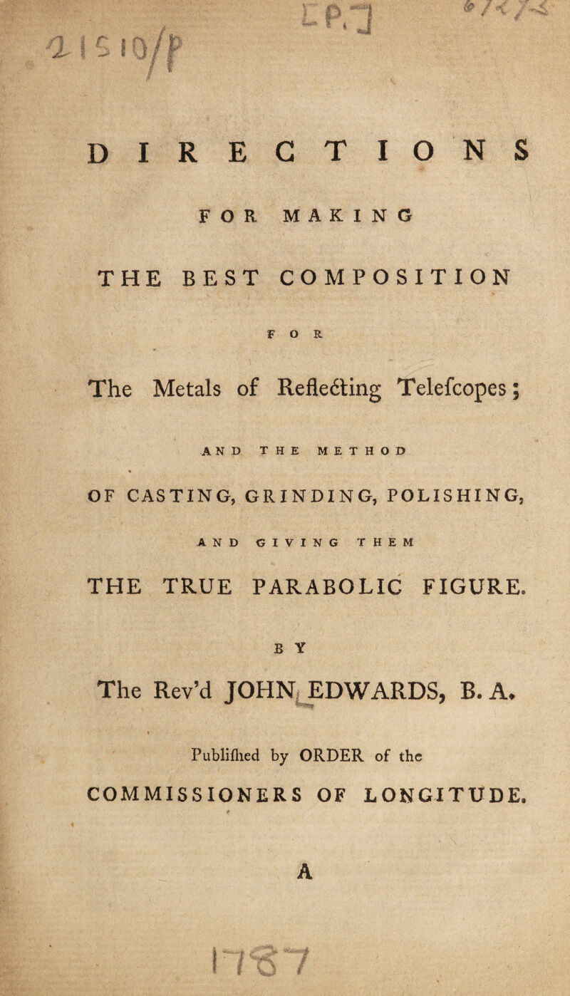 DIRECTIONS FOR MAKING THE BEST COMPOSITION FOR The Metals of Refledting Telefcopes; AND THE METHOD * OF CASTING, GRINDING, POLISHING, AND GIVING THEM THE TRUE PARABOLIC FIGURE. B Y The Rev’d JOHN EDWARDS, B. A. Publiflied by ORDER of the COMMISSIONERS OF LONGITUDE. A