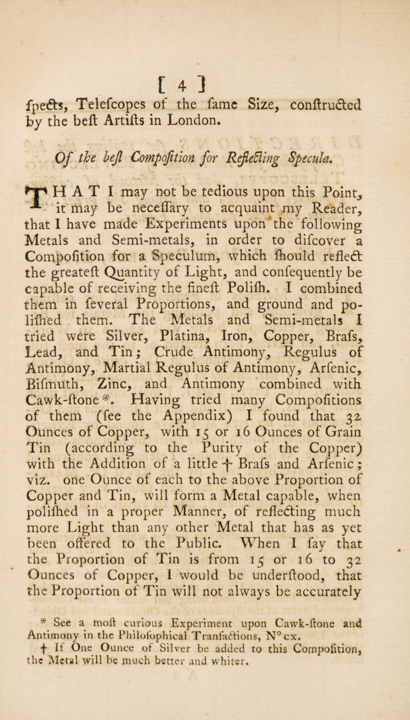 fpe&s, Telefcopes ot the fame Size, conftru&ed by the beft Artiils in London. , v f T * . ' Of the hejl Compofitlon for RefeEling Specula. H A T I may not be tedious upon this Point, -** it may be neceflary to acquaint my Reader, that I have made Experiments upon' the following Metals and Semi-metals, in order to difeover a Compofition for a Speculum, which fhould reflect the greateft Quantity of Light, and confequently be capable of receiving the fineft Polifh. I combined them in feveral Proportions, and ground and po¬ lish ed them. The Metals and Semi-metals I tried were Silver, Platina, Iron, Copper, Brafs, Lead, and Tin; Crude Antimony, Regulus of Antimony, Martial Regulus of Antimony, Arfenic, Bifmuth, Zinc, and Antimony combined with Cawk-ftone*. Having tried many Compofitions of them (fee the Appendix) I found that 32 Ounces of Copper, with 13 or 16 Ounces of Grain Tin (according to the Purity of the Copper) with the Addition of a little Brafs and Arfenic; viz. one Ounce of each to the above Proportion of Copper and Tin, will form a Metal capable, when polifhed in a proper Manner, of reflecting much more Light than any other Metal that has as yet been offered to the Public. When I fay that the Proportion of Tin is from 13 or 16 to 32 Ounces of Copper, I would be underflood, that the Proportion of Tin will not always be accurately * See a moft curious Experiment upon Cawk-ftone and Antimony in the Philof'ophical Traniaftions, N°cx. f If One Ounce ot Silver be added to this Compofition, the Metal will be much better and whiter.