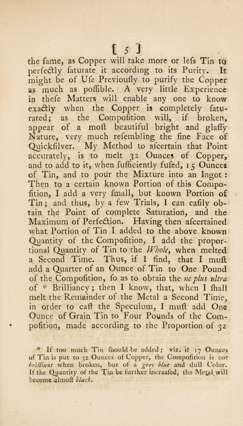 the fame, as Copper will take more or lefs Tin tq perfectly faturate it according to its Purity. It might be of Ufe Previoufly to purify the Copper as much as poffible. A very little Experience in thefe Matters will enable any one to know exactly when the Copper is completely fatu- rated; as the Compofition will, if broken, appear of a molt beautiful bright and glafify Nature, very much refembling the fine Face of Quickfilver. My Method to afeertain that Point accurately, is to melt 32 Ounces of Copper, and to add to it, when fufficiently fufed, 15 Ounces of Tin, and to pour the Mixture into an Ingot : Then to a certain known Portion of this Compo¬ fition, I add a very fmall, but known Portion of Tin; and thus, by a few Trials, I can eafily ob¬ tain the Point of complete Saturation, and the Maximum of Perfection. Having then afeertained what Portion of Tin I added to the above known Quantity of the Compofition, I add the propor¬ tional Quantity of Tin to the IVhole, when melted a Second Time. Thus, if I find, that I muft add a Quarter of an Ounce of Tin to One Pound of the Compofition, fo as to obtain the neplus ultra of * Brilliancy; then I know, that, when I fhal! melt the Remainder of the Metal a Second Time, in order to call the Speculum, I mull add One O unce of Grain Tin to Four Pounds of the Com¬ pofition, made according to the Proportion of 32 1 * If too much Tin fiiould be added; viz. it 17 Ounces of Tin is put to 32 Ounces of Copper, the Compofition is nof brilliant when broken, but ot a grey blue and dull Color. If the Quantity of the Tin be further increafed, the Metal will become almofi: black*