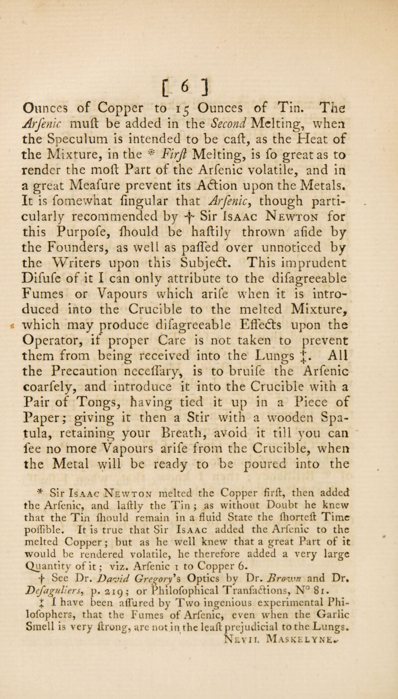 [ « ] Ounces of Copper to 15 Ounces of Tin. The Arfenic mu ft be added in the Second Melting, when the Speculum is intended to be caft, as the Heat of the Mixture, in the * Firjl Melting, is fo great as to render the mod; Part of the Arfenic volatile, and in a great Meafure prevent its Adfion upon the Metals. It is fomewhat fingular that Arfenic, though parti¬ cularly recommended by T Sir Isaac Newton for this Purpofe, ihould be haftily thrown ahde by the Founders, as well as paiTed over unnoticed by the Writers upon this Subject. This imprudent Difufe of it I can only attribute to the difagreeable Fumes or Vapours which arife when it is intro¬ duced into the Crucible to the melted Mixture, which may produce difagreeable EfTedts upon the Operator, if proper Care is not taken to prevent them from being received into the Lungs All the Precaution necelfary, is to bruife the Arfenic coarfely, and introduce it into the Crucible with a Pair of Tongs, having tied it up in a Piece of Paper; giving it then a Stir with a wooden Spa¬ tula, retaining your Breath, avoid it till you can fee no more Vapours arife from the Crucible, when the Metal will be ready to be poured into the '* Sir Isaac Newton melted the Copper fir ft, then added the Arfenic, and iaftly the Tin ; as without Doubt he knew that the Tin fliould remain in a fluid State the lliortcft Time poflible. It is true that Sir Isaac added the Arlenie to the melted Copper; but as he well knew that a great Part of it would be rendered volatile, he therefore added a very large Quantity of it; viz. Arfenic i to Copper 6. f See Dr. David Gregory's Optics by Dr. Brown and Dr. Dcfagullers, p. 219; or Philofophical Tranfacftions, N° 81. X I have been afl'ured by Two ingenious experimental Phi- lofophers, that the Fumes of Arfenic, even when the Garlic Smell is very ftrong, are not in the leaft prejudicial to the Lungs. Nevit. Maskelyne^