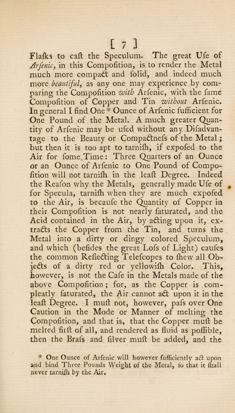 Plafks to call the Speculum. The great Ufe of Arfenic, in this Compofition, is to render the Metal much more compact and folid, and indeed much more beautiful, as any one may experience by com¬ paring the Compofition with Arfenic, with the fame Compofition of Copper and Tin without Arfenic, In general I find One* Ounce of Arfenic fufficient for One Pound of the Metal. A much greater Quan¬ tity of Arfenic may be ufed without any Difadvan- tage to the Beauty or CompaCtnefs of the Metal; but then it is too apt to tarnifh, if expofed to the Air for fome^Time: Three Quarters of an Ounce or an Ounce of Arfenic to One Pound of Compo¬ fition will not tarnifh in the lead Degree. Indeed the Reafon why the Metals, generally made Ufe of for Specula, tarnifh when they are much expofed to the Air, is becaufe the Quantity of Copper in their Compofition is not nearly faturated, and the Acid contained in the Air, by a&ing upon it, ex¬ tracts the Copper from the Tin, and turns the Metal into a dirty or dingy colored Speculum, and which (befides the great Lofs of Light) caufes the common Reflecting Telefcopes to fhew all Ob¬ jects of a dirty red or yellowifh Color. This, however, is not the Cafe in the Metals made of the above Compofition; for, as the Copper is com- pleatly faturated, the Air cannot aCt upon it in the lead Degree. I mud not, however, pafs over One Caution in the Mode or Manner of melting the Compofition, and that is, that the Copper mud be melted fird of all, and rendered as fluid as poflible, then the Brafs and filver mud be added, and the * One Ounce of Arfenic will however fufficiently ad upon and bind Three Pounds Weight of the Metal, io that it fhall never tamiih by the Air.