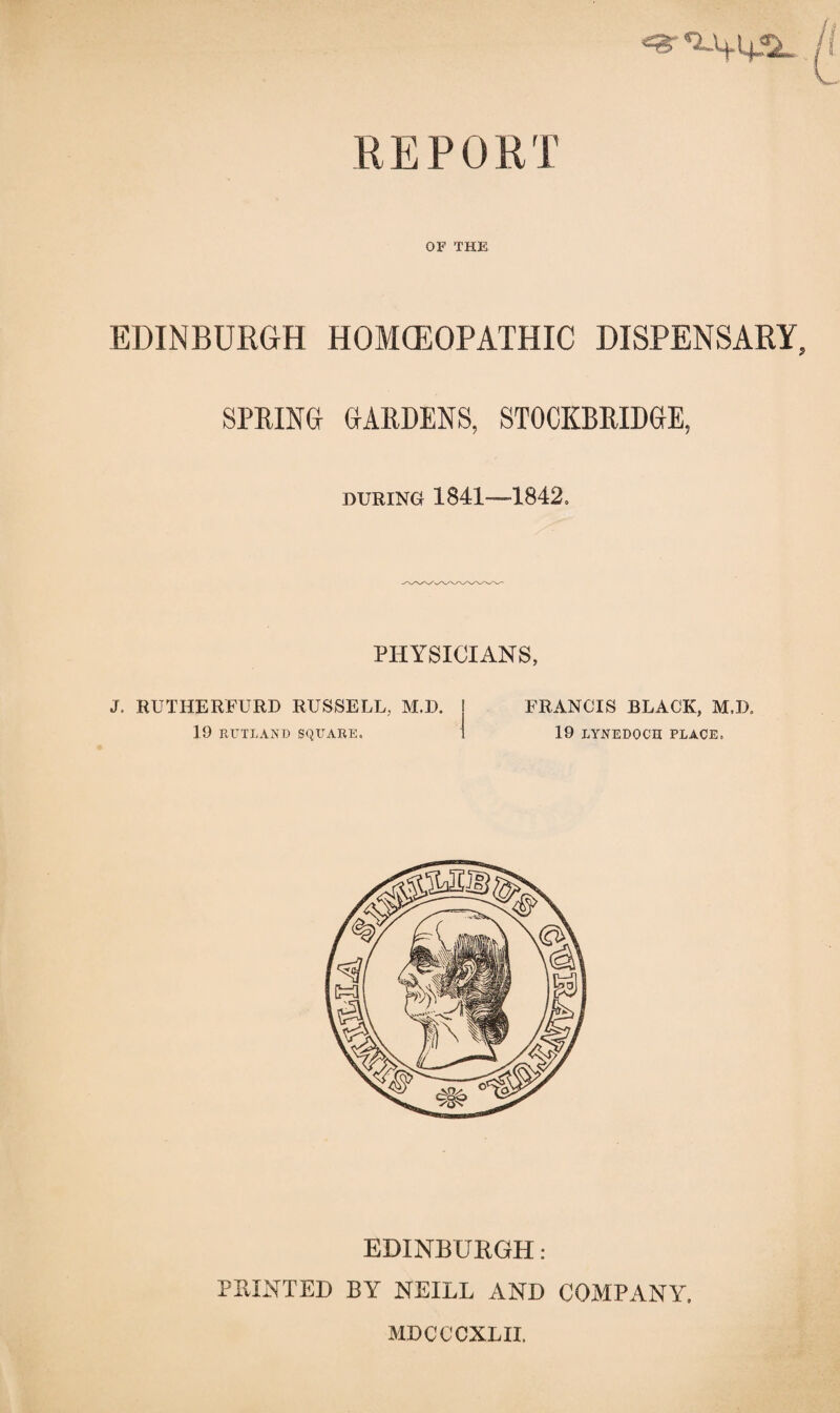 OF THE EDINBURGH HOMOEOPATHIC DISPENSARY, SPRING GARDENS, STOCKBRIDGE, during 1841—1842, PHYSICIANS, J. RUTHERFURD RUSSELL, M.D. 19 RUTLAND SQUARE. FRANCIS BLACK, M.IX 19 LYNEDOCH PLACE, EDINBURGH: PRINTED BY NEILL AND COMPANY. MDCCCXLII.