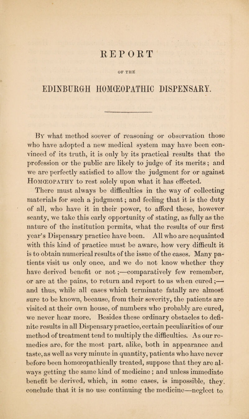 OF THE EDINBURGH HOMEOPATHIC DISPENSARY, By what method soever of reasoning or observation those who have adopted a new medical system may have been con¬ vinced of its truth, it is only by its practical results that the profession or the public are likely to judge of its merits; and we are perfectly satisfied to allow the judgment for or against Homoeopathy to rest solely upon what it has effected. There must always be difficulties in the way of collecting materials for such a judgment; and feeling that it is the duty of all, who have it in their power, to afford these, however scanty, we take this early opportunity of stating, as fully as the nature of the institution permits, what the results of our first year’s Dispensary practice have been. All who are acquainted with this kind of practice must be aware, how very difficult it is to obtain numerical results of the issue of the cases. Many pa¬ tients visit us only once, and we do not know whether they have derived benefit or not;—comparatively few remember, or are at the pains, to return and report to us when cured;—- and thus, while all cases which terminate fatally are almost sure to be known, because, from their severity, the patients are visited at their own house, of numbers who probably are cured* we never hear more. Besides these ordinary obstacles to defi¬ nite results in all Dispensary practice, certain peculiarities of our method of treatment tend to multiply the difficulties. A s our re¬ medies are, for the most part, alike, both in appearance and taste, as well as very minute in quantity, patients who have never before been homoeopathically treated, suppose that they are aD ways getting the same kind of medicine ; and unless immediate benefit be derived, which, in some cases, is impossible, they, conclude that it is no use continuing the medicine—neglect to