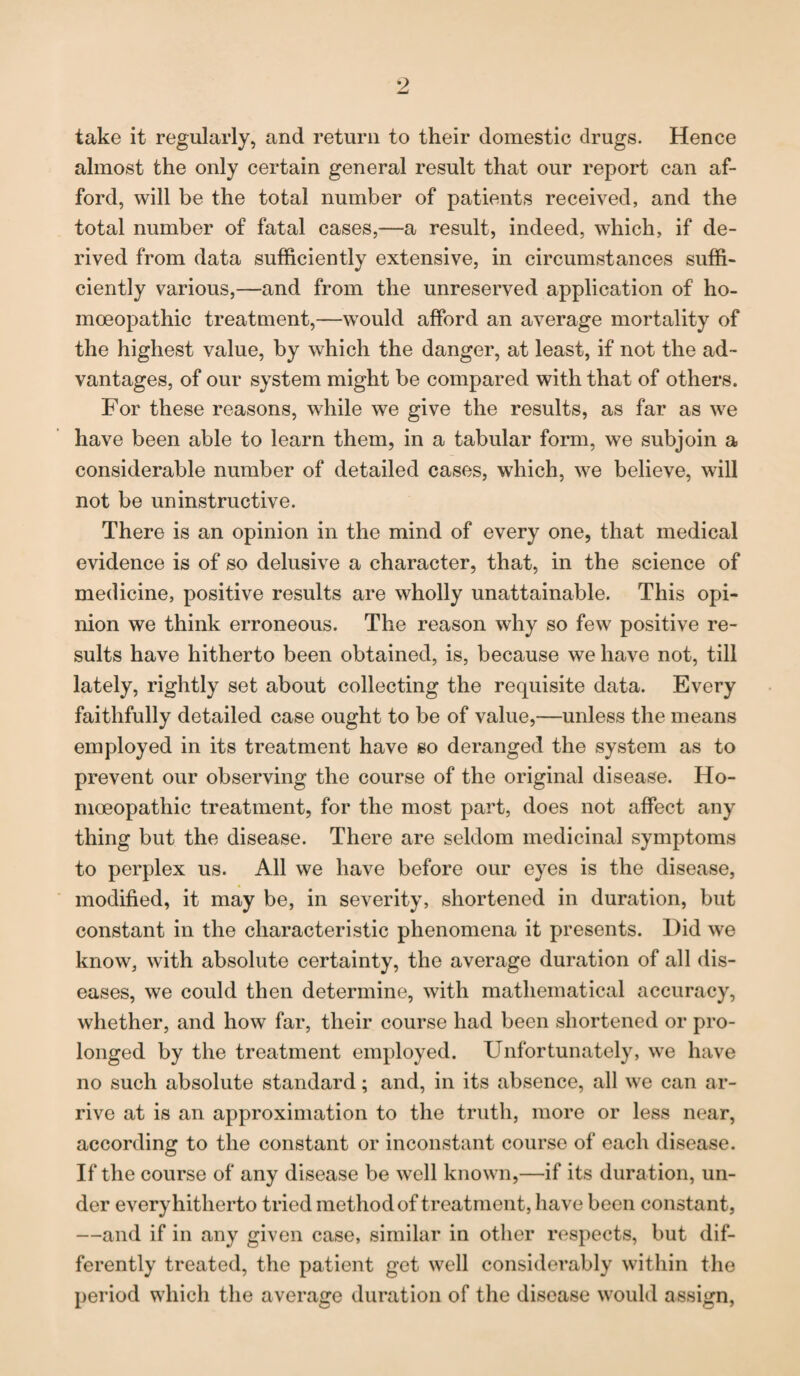 take it regularly, and return to their domestic drugs. Hence almost the only certain general result that our report can af¬ ford, will be the total number of patients received, and the total number of fatal cases,—a result, indeed, which, if de¬ rived from data sufficiently extensive, in circumstances suffi¬ ciently various,—and from the unreserved application of ho¬ moeopathic treatment,—would afford an average mortality of the highest value, by which the danger, at least, if not the ad¬ vantages, of our system might be compared with that of others. For these reasons, while we give the results, as far as we have been able to learn them, in a tabular form, we subjoin a considerable number of detailed cases, which, we believe, will not be uninstructive. There is an opinion in the mind of every one, that medical evidence is of so delusive a character, that, in the science of medicine, positive results are wholly unattainable. This opi¬ nion we think erroneous. The reason why so few positive re¬ sults have hitherto been obtained, is, because we have not, till lately, rightly set about collecting the requisite data. Every faithfully detailed case ought to be of value,—unless the means employed in its treatment have so deranged the system as to prevent our observing the course of the original disease. Ho¬ moeopathic treatment, for the most part, does not affect any thing but the disease. There are seldom medicinal symptoms to perplex us. All we have before our eyes is the disease, modified, it may be, in severity, shortened in duration, but constant in the characteristic phenomena it presents. Did we know, with absolute certainty, the average duration of all dis¬ eases, we could then determine, with mathematical accuracy, whether, and how far, their course had been shortened or pro¬ longed by the treatment employed. Unfortunately, we have no such absolute standard; and, in its absence, all we can ar¬ rive at is an approximation to the truth, more or less near, according to the constant or inconstant course of each disease. If the course of any disease be well known,—if its duration, un¬ der every hitherto tried method of treatment, have been constant, —and if in any given case, similar in other respects, but dif¬ ferently treated, the patient get well considerably within the period which the average duration of the disease would assign,