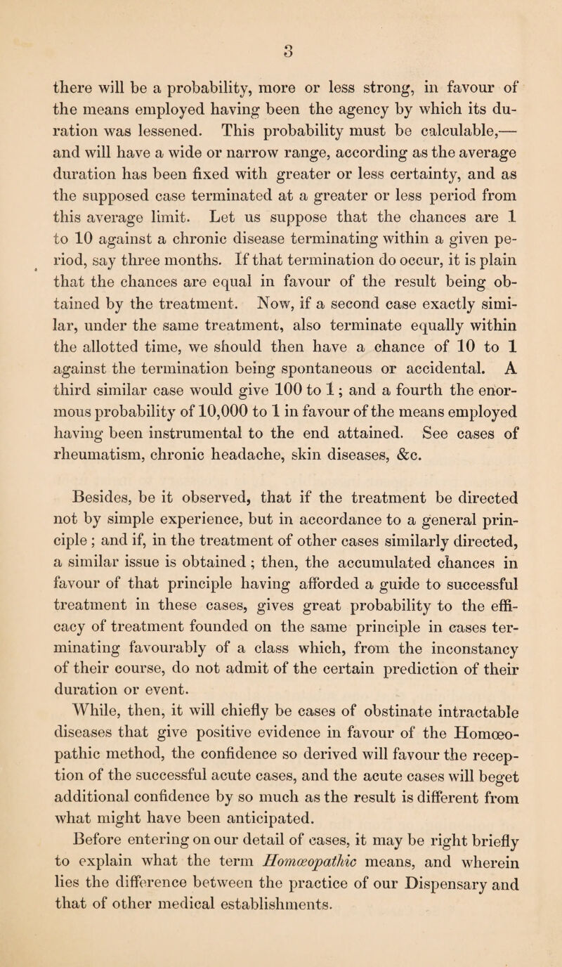 the means employed having been the agency by which its du¬ ration was lessened. This probability must be calculable,— and will have a wide or narrow range, according as the average duration has been fixed with greater or less certainty, and as the supposed case terminated at a greater or less period from this average limit. Let us suppose that the chances are 1 to 10 against a chronic disease terminating within a given pe¬ riod, say three months. If that termination do occur, it is plain that the chances are equal in favour of the result being ob¬ tained by the treatment. Now, if a second case exactly simi¬ lar, under the same treatment, also terminate equally within the allotted time, we should then have a chance of 10 to 1 against the termination being spontaneous or accidental. A third similar case would give 100 to 1; and a fourth the enor¬ mous probability of 10,000 to 1 in favour of the means employed having been instrumental to the end attained. See cases of rheumatism, chronic headache, skin diseases, &c. Besides, be it observed, that if the treatment be directed not by simple experience, but in accordance to a general prin¬ ciple ; and if, in the treatment of other cases similarly directed, a similar issue is obtained; then, the accumulated chances in favour of that principle having afforded a guide to successful treatment in these cases, gives great probability to the effi¬ cacy of treatment founded on the same principle in cases ter¬ minating favourably of a class which, from the inconstancy of their course, do not admit of the certain prediction of their duration or event. While, then, it will chiefly be cases of obstinate intractable diseases that give positive evidence in favour of the Homoeo¬ pathic method, the confidence so derived will favour the recep¬ tion of the successful acute cases, and the acute cases will beeret o additional confidence by so much as the result is different from what might have been anticipated. Before entering on our detail of cases, it may be right briefly to explain what the term Homoeopathic means, and wherein lies the difference between the practice of our Dispensary and that of other medical establishments.
