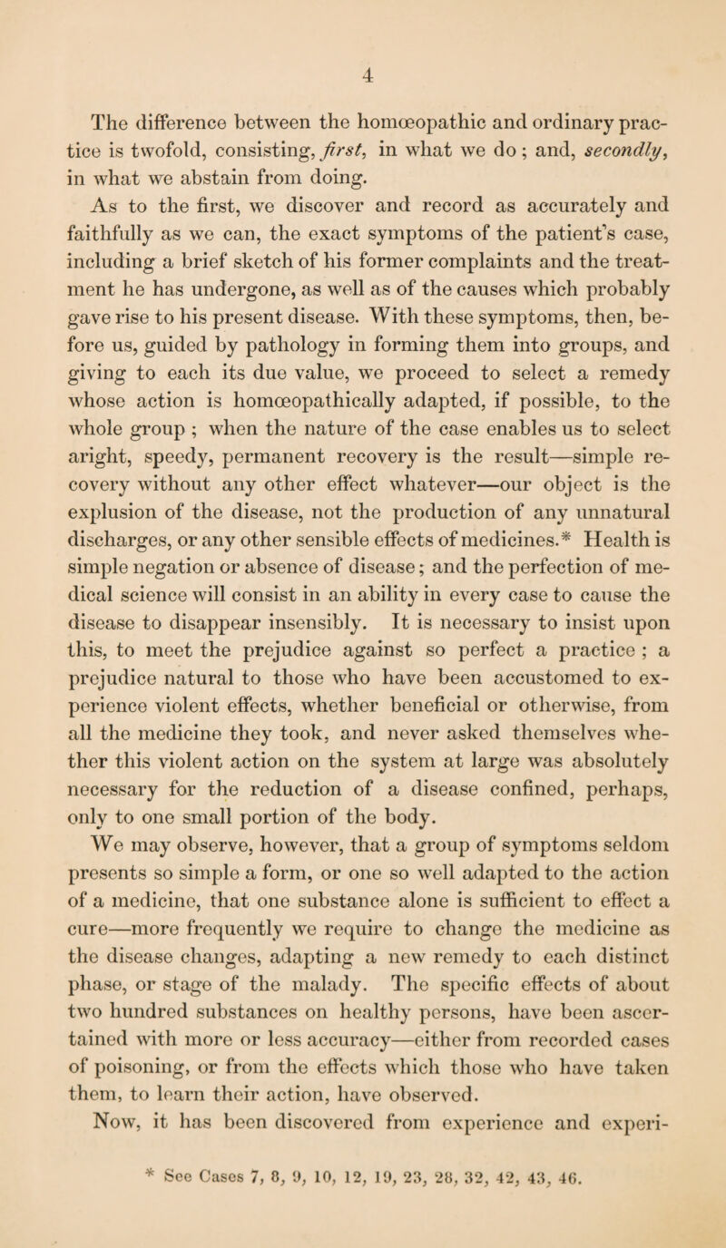 The difference between the homoeopathic and ordinary prac¬ tice is twofold, consisting, first, in what we do; and, secondly, in what we abstain from doing. As to the first, we discover and record as accurately and faithfully as we can, the exact symptoms of the patient's case, including a brief sketch of his former complaints and the treat¬ ment he has undergone, as well as of the causes which probably gave rise to his present disease. With these symptoms, then, be¬ fore us, guided by pathology in forming them into groups, and giving to each its due value, we proceed to select a remedy whose action is homoeopathically adapted, if possible, to the whole group ; when the nature of the case enables us to select aright, speedy, permanent recovery is the result—simple re¬ covery without any other effect whatever—our object is the explusion of the disease, not the production of any unnatural discharges, or any other sensible effects of medicines.* Health is simple negation or absence of disease; and the perfection of me¬ dical science will consist in an ability in every case to cause the disease to disappear insensibly. It is necessary to insist upon this, to meet the prejudice against so perfect a practice ; a prejudice natural to those who have been accustomed to ex¬ perience violent effects, whether beneficial or otherwise, from all the medicine they took, and never asked themselves whe¬ ther this violent action on the system at large was absolutely necessary for the reduction of a disease confined, perhaps, only to one small portion of the body. We may observe, however, that a group of symptoms seldom presents so simple a form, or one so well adapted to the action of a medicine, that one substance alone is sufficient to effect a cure—more frequently we require to change the medicine as the disease changes, adapting a new remedy to each distinct phase, or stage of the malady. The specific effects of about two hundred substances on healthy persons, have been ascer¬ tained with more or less accuracy—either from recorded cases of poisoning, or from the effects which those who have taken them, to learn their action, have observed. Now, it lias been discovered from experience and experi- * See Cases 7, 0, 9, 10, 12, 19, 23, 28, 32, 42, 43, 46.