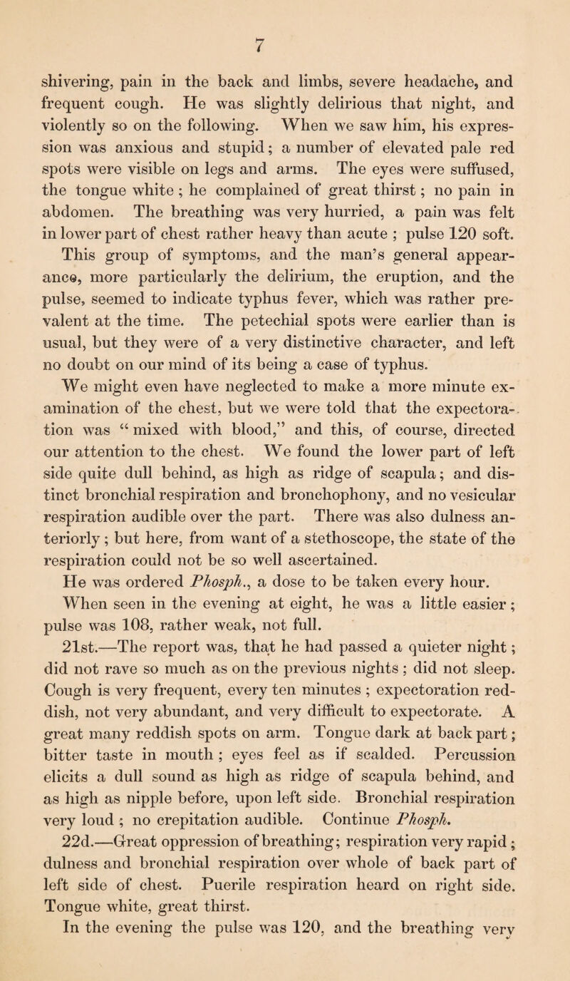 shivering, pain in the back and limbs, severe headache, and frequent cough. He was slightly delirious that night, and violently so on the following. When we saw him, his expres¬ sion was anxious and stupid; a number of elevated pale red spots were visible on legs and arms. The eyes were suffused, the tongue white ; he complained of great thirst; no pain in abdomen. The breathing was very hurried, a pain was felt in lower part of chest rather heavy than acute ; pulse 120 soft. This group of symptoms, and the man’s general appear¬ ance, more particularly the delirium, the eruption, and the pulse, seemed to indicate typhus fever, which was rather pre¬ valent at the time. The petechial spots were earlier than is usual, but they were of a very distinctive character, and left no doubt on our mind of its being a case of typhus. We might even have neglected to make a more minute ex¬ amination of the chest, but we were told that the expectora-. tion was u mixed with blood,’5 and this, of course, directed our attention to the chest. We found the lower part of left side quite dull behind, as high as ridge of scapula; and dis¬ tinct bronchial respiration and bronchophony, and no vesicular respiration audible over the part. There was also dulness an¬ teriorly ; but here, from want of a stethoscope, the state of the respiration could not be so well ascertained. He was ordered Phospha dose to be taken every hour. When seen in the evening at eight, he was a little easier; pulse was 108, rather weak, not full. 21st.—The report was, that he had passed a quieter night; did not rave so much as on the previous nights ; did not sleep. Cough is very frequent, every ten minutes ; expectoration red¬ dish, not very abundant, and very difficult to expectorate. A great many reddish spots on arm. Tongue dark at back part; bitter taste in mouth ; eyes feel as if scalded. Percussion elicits a dull sound as high as ridge of scapula behind, and as high as nipple before, upon left side. Bronchial respiration very loud ; no crepitation audible. Continue Phosph, 22d.—Great oppression of breathing; respiration very rapid; dulness and bronchial respiration over whole of back part of left side of chest. Puerile respiration heard on right side. Tongue white, great thirst. In the evening the pulse was 120, and the breathing very