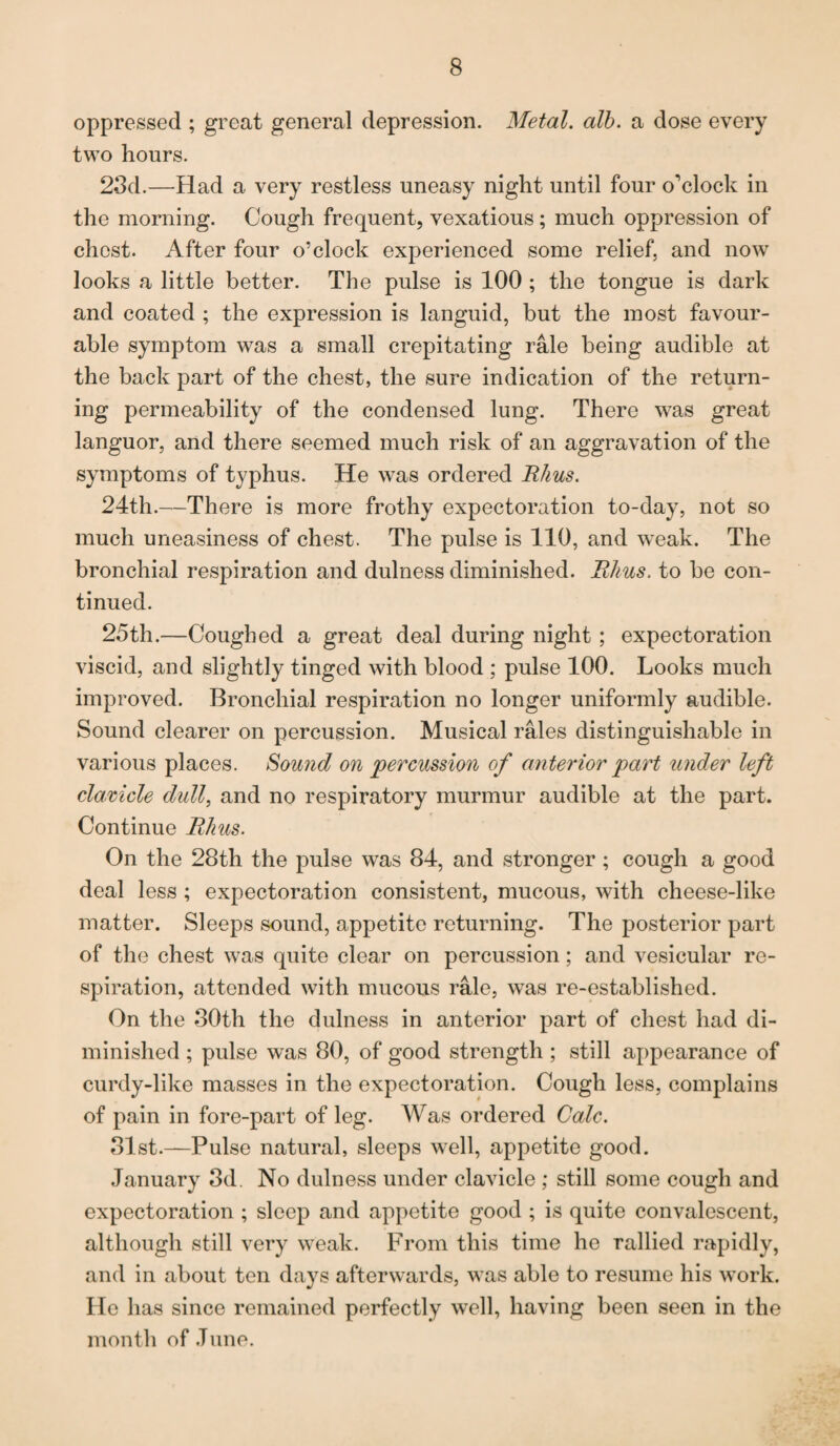 oppressed ; great general depression. Metal, alb. a dose every two hours. 23d.—Had a very restless uneasy night until four o'clock in the morning. Cough frequent, vexatious; much oppression of chest. After four o’clock experienced some relief, and now looks a little better. The pulse is 100 ; the tongue is dark and coated ; the expression is languid, but the most favour¬ able symptom was a small crepitating rale being audible at the back part of the chest, the sure indication of the return¬ ing permeability of the condensed lung. There was great languor, and there seemed much risk of an aggravation of the symptoms of typhus. He was ordered Rhus. 24th.—There is more frothy expectoration to-day, not so much uneasiness of chest. The pulse is 110, and weak. The bronchial respiration and dulness diminished. Rhus. to be con¬ tinued. 25th.—Coughed a great deal during night ; expectoration viscid, and slightly tinged with blood ; pulse 100. Looks much improved. Bronchial respiration no longer uniformly audible. Sound clearer on percussion. Musical rales distinguishable in various places. Sound on 'percussion of anterior part under left clavicle dull, and no respiratory murmur audible at the part. Continue Rhus. On the 28th the pulse was 84, and stronger ; cough a good deal less ; expectoration consistent, mucous, with cheese-like matter. Sleeps sound, appetite returning. The posterior part of the chest was quite clear on percussion; and vesicular re¬ spiration, attended with mucous rale, was re-established. On the 30th the dulness in anterior part of chest had di¬ minished ; pulse was 80, of good strength ; still appearance of curdy-like masses in the expectoration. Cough less, complains of pain in fore-part of leg. Was ordered Calc. 31st.—Pulse natural, sleeps well, appetite good. January 3d. No dulness under clavicle ; still some cough and expectoration ; sleep and appetite good ; is quite convalescent, although still very weak. From this time he rallied rapidly, and in about ten days afterwards, was able to resume his work. He has since remained perfectly well, having been seen in the month of June.