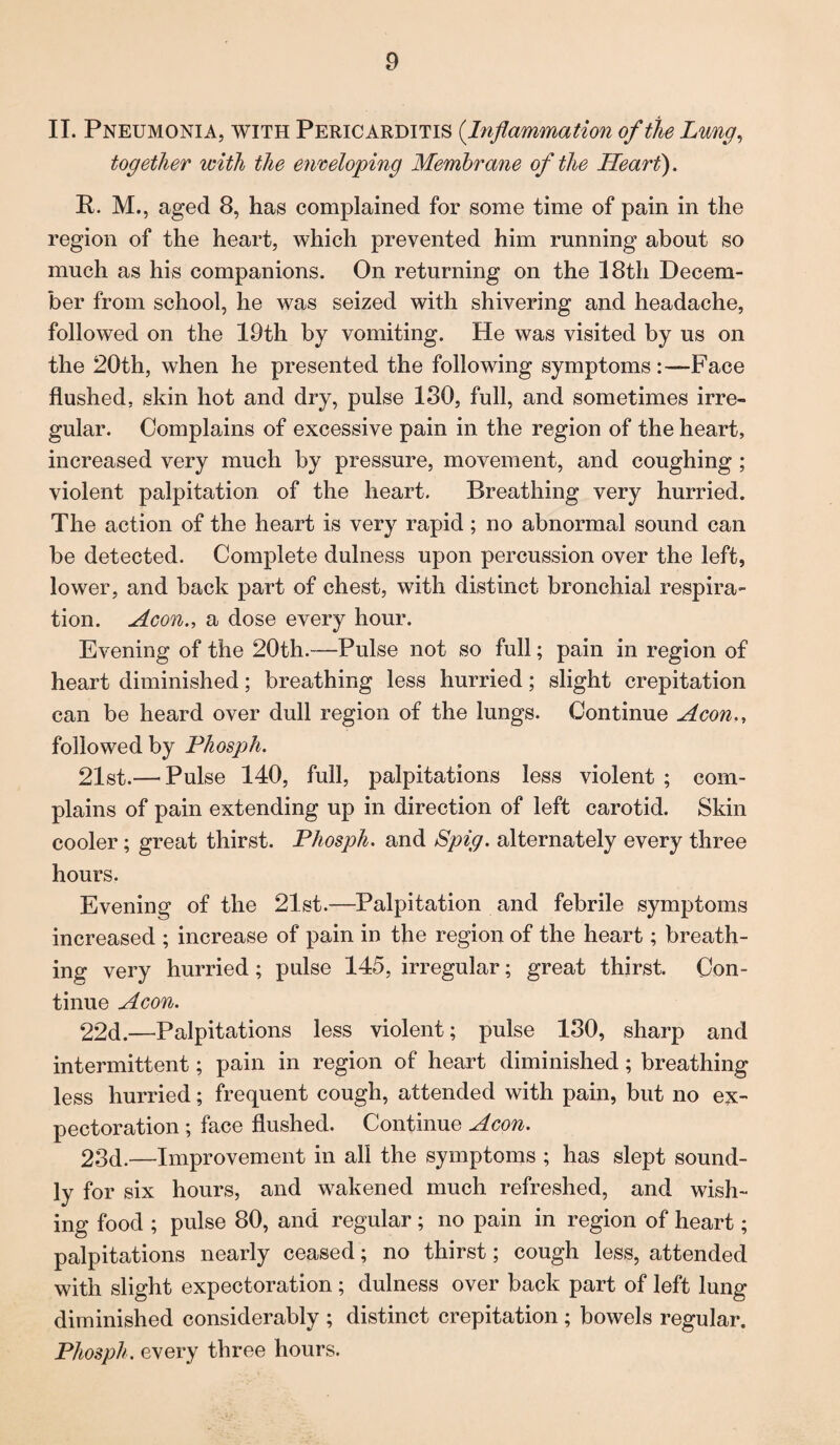 II. Pneumonia, with Pericarditis (Inflammation of the Lung, together with the enveloping Membrane of the Heart'). P. M., aged 8, has complained for some time of pain in the region of the heart, which prevented him running about so much as his companions. On returning on the 18th Decem¬ ber from school, he was seized with shivering and headache, followed on the 19th by vomiting. He was visited by us on the 20th, when he presented the following symptomsFace flushed, skin hot and dry, pulse 130, full, and sometimes irre¬ gular. Complains of excessive pain in the region of the heart, increased very much by pressure, movement, and coughing ; violent palpitation of the heart. Breathing very hurried. The action of the heart is very rapid ; no abnormal sound can be detected. Complete dulness upon percussion over the left, lower, and back part of chest, with distinct bronchial respira¬ tion. Aeon., a dose every hour. Evening of the 20th.—Pulse not so full; pain in region of heart diminished; breathing less hurried; slight crepitation can be heard over dull region of the lungs. Continue Aeon., followed by Phosph. 21st.— Pulse 140, full, palpitations less violent ; com¬ plains of pain extending up in direction of left carotid. Skin cooler; great thirst. Phosph. and Spig. alternately every three hours. Evening of the 21st.—Palpitation and febrile symptoms increased ; increase of pain in the region of the heart; breath¬ ing very hurried; pulse 145, irregular; great thirst. Con¬ tinue Aeon. 22d.—Palpitations less violent; pulse 130, sharp and intermittent; pain in region of heart diminished ; breathing less hurried; frequent cough, attended with pain, but no ex¬ pectoration ; face flushed. Continue Aeon. 23d.—Improvement in all the symptoms ; has slept sound¬ ly for six hours, and wakened much refreshed, and wish¬ ing food ; pulse 80, and regular; no pain in region of heart; palpitations nearly ceased; no thirst; cough less, attended with slight expectoration; dulness over back part of left lung diminished considerably ; distinct crepitation ; bowels regular. Phosph. every three hours.