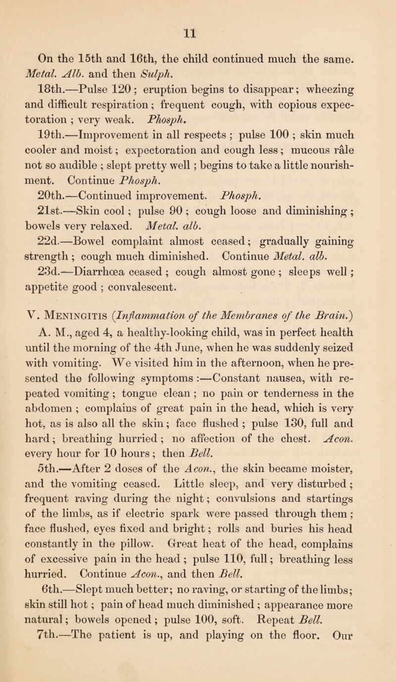 On the 15th and 16th, the child continued much the same. Metal. Alb. and then Sulph. 18th.—Pulse 120 ; eruption begins to disappear; wheezing and difficult respiration; frequent cough, with copious expec¬ toration ; very weak. PJiosph. 19th.—Improvement in all respects ; pulse 100 ; skin much cooler and moist; expectoration and cough less; mucous rale not so audible ; slept pretty well; begins to take a little nourish¬ ment. Continue Phosph. 20th.—Continued improvement. Phosph. 21st.—Skin cool; pulse 90 ; cough loose and diminishing ; bowels very relaxed. Metal, alb. 22d.—Bowel complaint almost ceased; gradually gaining strength ; cough much diminished. Continue Metal, alb. 23d.—Diarrhoea ceased ; cough almost gone ; sleeps well; appetite good ; convalescent. V. Meningitis (Inflammation of the Membranes of the Brain.) A. M., aged 4, a healthy-looking child, was in perfect health until the morning of the 4th June, when he was suddenly seized with vomiting. We visited him in the afternoon, when he pre¬ sented the following symptoms :—Constant nausea, with re¬ peated vomiting; tongue clean ; no pain or tenderness in the abdomen ; complains of great pain in the head, which is very hot, as is also all the skin; face flushed ; pulse 130, full and hard; breathing hurried ; no affection of the chest. Aeon. every hour for 10 hours; then Bell. 5th.—After 2 doses of the A con., the skin became moister, and the vomiting ceased. Little sleep, and very disturbed; frequent raving during the night; convulsions and startings of the limbs, as if electric spark were passed through them; face flushed, eyes fixed and bright; rolls and buries his head constantly in the pillow. Great heat of the head, complains of excessive pain in the head ; pulse 110, full; breathing less hurried. Continue Aeon., and then Bell. 6th.—Slept much better; no raving, or starting of the limbs; skin still hot; pain of head much diminished ; appearance more natural; bowels opened ; pulse 100, soft. Repeat Bell. 7th.—The patient is up, and playing on the floor. Our