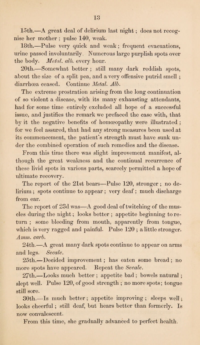 15th.—A great deal of delirium last night; does not recog¬ nise her mother ; pulse 140, weak. 18th.—Pulse very quick and weak; frequent evacuations, urine passed involuntarily. Numerous large purplish spots over the body. Metal, alb. every hour. 20th.—Somewhat better ; still many dark reddish spots, about the size of a split pea, and a very offensive putrid smell ; diarrhoea ceased. Continue Metal. Alb. The extreme prostration arising from the long continuation of so violent a disease, with its many exhausting attendants, had for some time entirely excluded all hope of a successful issue, and justifies the remark we prefaced the case with, that by it the negative benefits of homoeopathy were illustrated ; for we feel assured, that had any strong measures been used at its commencement, the patient's strength must have sunk un¬ der the combined operation of such remedies and the disease. From this time there was slight improvement manifest, al¬ though the great weakness and the continual recurrence of these livid spots in various parts, scarcely permitted a hope of ultimate recovery. The report of the 21st bears—Pulse 120, stronger; no de¬ lirium ; spots continue to appear ; very deaf; much discharge from ear. The report of 23d was—A good deal of twitching of the mus¬ cles during the night; looks better ; appetite beginning to re¬ turn ; some bleeding from mouth, apparently from tongue, which is very ragged and painful. Pulse 120 ; a little stronger. A mm. carb. 24th.—A great many dark spots continue to appear on arms and legs. Secale. 25th.—Decided improvement; has eaten some bread; no more spots have appeared. Repeat the Secale. 27th.—Looks much better ; appetite bad ; bowels natural; slept well. Pulse 120, of good strength ; no more spots; tongue still sore. 30th.—Is much better; appetite improving ; sleeps well; looks cheerful; still deaf, but hears better than formerly. Is now convalescent. From this time, she gradually advanced to perfect health.