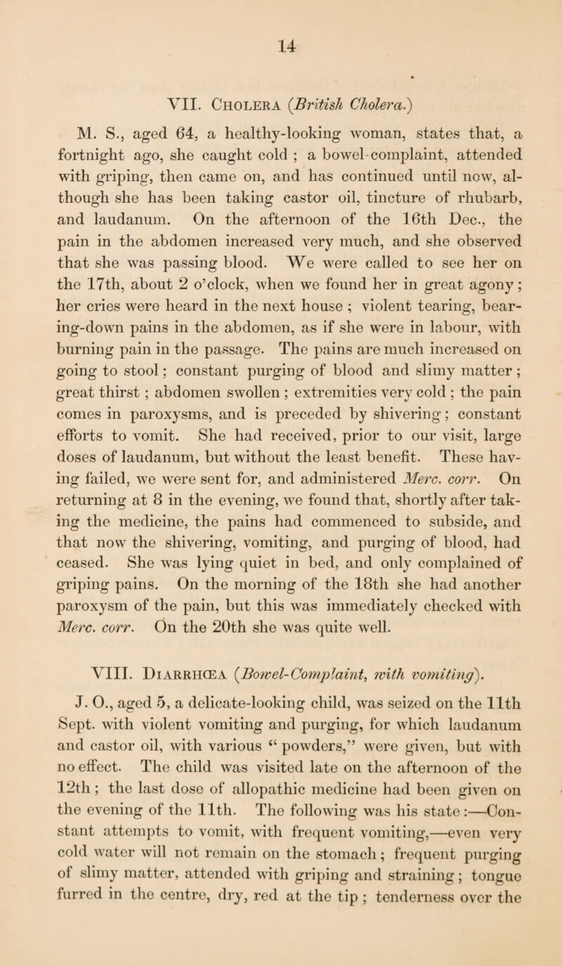 VII. Cholera (British Cholera.) M. S., aged 64, a healthy-looking woman, states that, a fortnight ago, she caught cold ; a bowel-complaint, attended with griping, then came on, and has continued until now, al¬ though she has been taking castor oil, tincture of rhubarb, and laudanum. On the afternoon of the 16th Dec., the pain in the abdomen increased very much, and she observed that she was passing blood. We were called to see her on the 17th, about 2 o’clock, when we found her in great agony; her cries were heard in the next house ; violent tearing, bear¬ ing-down pains in the abdomen, as if she were in labour, with burning pain in the passage. The pains are much increased on going to stool; constant purging of blood and slimy matter ; great thirst ; abdomen swollen ; extremities very cold ; the pain comes in paroxysms, and is preceded by shivering; constant efforts to vomit. She had received, prior to our visit, large doses of laudanum, but without the least benefit. These hav¬ ing failed, we were sent for, and administered Merc. corr. On returning at 8 in the evening, we found that, shortly after tak¬ ing the medicine, the pains had commenced to subside, and that now the shivering, vomiting, and purging of blood, had ceased. She was lying quiet in bed, and only complained of griping pains. On the morning of the 18th she had another paroxysm of the pain, but this was immediately checked with Merc. corr. On the 20th she was quite well. VIII. DiARRHCEA (Bowel-Complaint, with vomiting). J. O., aged 5, a delicate-looking child, was seized on the 11th Sept, with violent vomiting and purging, for which laudanum and castor oil, with various “ powders,” were given, but with no effect. The child was visited late on the afternoon of the 12th; the last dose of allopathic medicine had been given on the evening of the 11th. The following was his state:—Con¬ stant attempts to vomit, with frequent vomiting,—even very cold water will not remain on the stomach; frequent purging of slimy matter, attended with griping and straining; tongue furred in the centre, dry, red at the tip ; tenderness over the