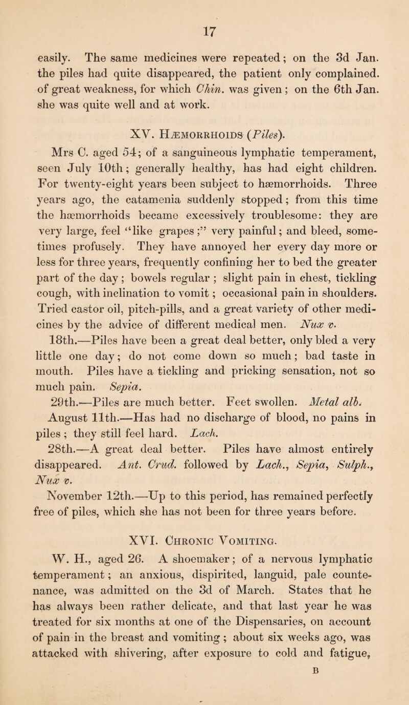 easily. The same medicines were repeated; on the 3d Jan. the piles had quite disappeared, the patient only complained, of great weakness, for which Chin, was given ; on the 6th Jan. she was quite well and at work. XV. Hemorrhoids (Piles). Mrs 0. aged 54; of a sanguineous lymphatic temperament, seen July 10th; generally healthy, has had eight children. For twenty-eight years been subject to haemorrhoids. Three years ago, the catamenia suddenly stopped; from this time the haemorrhoids became excessively troublesome: they are very large, feel “like grapes;” very painful; and bleed, some¬ times profusely. They have annoyed her every day more or less for three years, frequently confining her to bed the greater part of the day; bowels regular ; slight pain in chest, tickling cough, with inclination to vomit; occasional pain in shoulders. Tried castor oil, pitch-pills, and a great variety of other medi¬ cines by the advice of different medica] men. Nux v. 18th.—Piles have been a great deal better, only bled a very little one day; do not come down so much; bad taste in mouth. Piles have a tickling and pricking sensation, not so much pain. Sepia. 29th.-—Piles are much better. Feet swollen. Metal alh August 11th.—Has had no discharge of blood, no pains in piles ; they still feel hard. Lack. 28th.—A great deal better. Piles have almost entirely disappeared. Ant. Crud. followed by Lack., Sepia, Sulpha Nux v. November 12th.—Up to this period, has remained perfectly free of piles, which she has not been for three years before. XVI. Chronic Vomiting. W. H., aged 26. A shoemaker; of a nervous lymphatic temperament; an anxious, dispirited, languid, pale counte¬ nance, was admitted on the 3d of March. States that he has always been rather delicate, and that last year he was treated for six months at one of the Dispensaries, on account of pain in the breast and vomiting; about six weeks ago, was attacked with shivering, after exposure to cold and fatigue,, B
