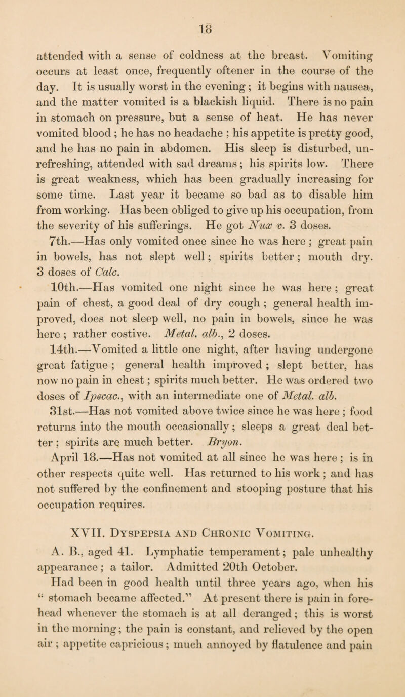attended with a sense of coldness at the breast. Vomiting occurs at least once, frequently oftener in the course of the day. It is usually worst in the evening; it begins with nausea, and the matter vomited is a blackish liquid. There is no pain in stomach on pressure, but a sense of heat. He has never vomited blood ; he has no headache ; his appetite is pretty good, and he has no pain in abdomen. His sleep is disturbed, un- refreshing, attended with sad dreams; his spirits low. There is great weakness, which has been gradually increasing for some time. Last year it became so bad as to disable him from working. Has been obliged to give up his occupation, from the severity of his sufferings. He got Nux v. 3 doses. 7th.—Has only vomited once since he was here ; great pain in bowels, has not slept well; spirits better; mouth dry. 3 doses of Calc. 10th.—Has vomited one night since he was here ; great pain of chest, a good deal of dry cough ; general health im¬ proved, does not sleep well, no pain in bowels, since he was here ; rather costive. Metal, alb., 2 doses. 14th.—Vomited a little one night, after having undergone great fatigue ; general health improved ; slept better, has now no pain in chest; spirits much better. He was ordered two doses of Ipecac., with an intermediate one of Metal, alb. 31st.—Has not vomited above twice since he was here ; food returns into the mouth occasionally; sleeps a great deal bet¬ ter ; spirits are much better. Bryon. April 18.—Has not vomited at all since he was here; is in other respects quite well. Has returned to his work ; and has not suffered by the confinement and stooping posture that his occupation requires. XVII. Dyspepsia and Chronic Vomiting. A. B., aged 41. Lymphatic temperament; pale unhealthy appearance ; a tailor. Admitted 20th October. Had been in good health until three years ago, when his c: stomach became affected.” At present there is pain in fore¬ head whenever the stomach is at all deranged; this is worst in the morning; the pain is constant, and relieved by the open air ; appetite capricious; much annoyed by flatulence and pain