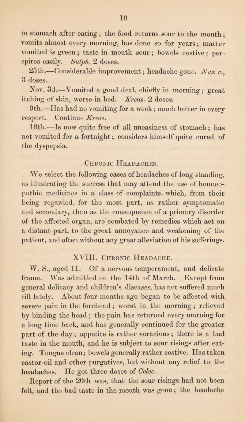 in stomach after eating; the food returns sour to the mouth; vomits almost every morning, has done so for years; matter vomited is green; taste in mouth sour; bowels costive; per¬ spires easily. Sulph. 2 doses. 25th.—Considerable improvement; headache gone. Nux v., 3 doses. Nov. 3d.—Vomited a good deal, chiefly in morning; great itching of skin, worse in bed. Kreas. 2 doses. 9th.—Has had no vomiting for a week; much better in every respect. Continue Kreas. 16th.—Is now quite free of all uneasiness of stomach; has not vomited for a fortnight; considers himself quite cured of the dyspepsia. Chronic Headache:®. We select the following cases of headaches of long standing, as illustrating the success that may attend the use of homoeo¬ pathic medicines in a class of complaints, which, from their being regarded, for the most part, as rather symptomatic and secondary, than as the consequence of a primary disorder of the affected organ, are combated by remedies which act on a distant part, to the great annoyance and weakening of the patient, and often without any great alleviation of his sufferings. XVIII. Chronic Headache. W. S., aged 11. Of a nervous temperament, and delicate frame. Was admitted on the 14th of March. Except from general delicacy and children’s diseases, has not suffered much till lately. About four months ago began to be affected with severe pain in the forehead; worst in the morning ; relieved by binding the head ; the pain has returned every morning for a long time back, and has generally continued for the greater part of the day; appetite is rather voracious; there is a bad taste in the mouth, and he is subject to sour risings after eat¬ ing. Tongue clean; bowels generally rather costive. Has taken castor-oil and other purgatives, but without any relief to the headaches. He got three doses of Coloc. Report of the 20th was, that the sour risings had not been felt, and the bad taste in the mouth was gone; the headache